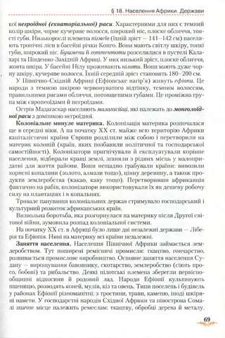 §18. Населення Африки. Держави
кої негроїдної (екваторіальної) раси. Характерними для них є темний
колір шкіри, чорне кучеряве волосся, широкий ніс, плоске обличчя, тов­
сті губи. Низькорослі племена пігмеїв (їхній зріст —141-142 см) населя­
ють тропічні ліси в басейні річки Конго. Вони мають світлу шкіру, тонкі
губи, широкий ніс. Бушмени й готтентоти розселилися в пустелі Кала­
харі та Південно-Західній Африці. У них низький зріст, плоске обличчя,
жовта шкіра. У басейні Нілу проживають пілоти. Вони мають дуже чор­
ну шкіру, кучеряве волосся. їхній середній зріст становить 180-200 см.
У Північно-Східній Африці (Ефіопське нагір’я) живуть ефіопи. Це
народи з темною шкірою червонуватого відтінку, темним волоссям,
правильними рисами обличчя, потовщеними губами. Це проміжна гру­
па між європеоїдами й негроїдами.
Острів Мадагаскар населяють малагасійці,які належать до монголоїд­
ноїраси з домішкою негроїдної.
Колоніальне минуле материка. Колонізація материка розпочалася
ще в середні віки. А на початку XX ст. майже всю територію Африки
капіталістичні країни Європи розділили між собою і перетворили на
материк колоній (країн, яких позбавили політичної та господарської
самостійності). Колонізатори пригнічували й експлуатували корінне
населення, відбирали кращі землі, зганяли з рідних місць у малопри­
датні для життя райони. Вони нещадно грабували країни: вивозили
корисні копалини (золото, алмази тощо), цінну деревину, а також про­
дукти землеробства (какао, каву тощо). Перетворивши африканців
фактично на рабів, колонізатори використовували їх як дешеву робочу
силу на плантаціях і в копальнях.
Тривале панування колоніальних держав стримувало господарський і
культурний розвиток африканських країн.
Визвольна боротьба, яка розгорнулася на материку після Другої сві­
тової війни, зумовила розпад колоніальної системи.
На початку XX ст. в Африці було лише дві незалежні держави —Лібе­
рія та Ефіопія. Нині на материку всі країни незалежні.
Заняття населення. Населення Північної Африки займається зем­
леробством. Тут поширені ремісничі промисли: ткацтво, гончарство,
розвивається промислове виробництво. Основне заняття населення Су­
дану —вирощування бавовнику, скотарство, землеробство (сіють про­
со, бобові) та рибальство. Деякі нілотські племена зберегли первісно­
общинні відносини й родовий лад. Народи Ефіопії культивують
пшеницю, розводять коней, мулів, кіз та овець. Типи поселень і будівель
у районах Ефіопії різноманітні: з тростини, трави, каменю, іноді шкіря­
ні намети. У господарстві народів Східної Африки та півострова Сома­
лі значне місце належить ремеслам: ткацтву, обробці дерева й металу.
 