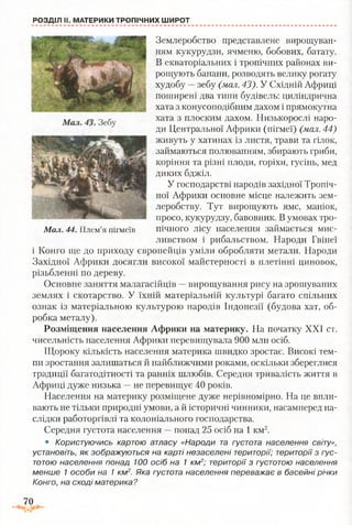 РОЗДІЛ II. МАТЕРИКИ ТРОПІЧНИХ ШИРОТ
Землеробство представлене вирощуван­
ням кукурудзи, ячменю, бобових, батату.
В екваторіальних і тропічних районах ви­
рощують банани, розводять велику рогату
худобу —зебу (мал. 43). У Східній Африці
поширені два типи будівель: циліндрична
хата з конусоподібним дахом і прямокутна
хата з плоским дахом. Низькорослі наро­
ди Центральної Африки (пігмеї) (мал. 44)
живуть у хатинах із листя, трави та гілок,
займаються полюванням, збирають гриби,
коріння та різні плоди, горіхи, гусінь, мед
диких бджіл.
У господарстві народів західної Тропіч­
ної Африки основне місце належить зем­
леробству. Тут вирощують ямс, маніок,
просо, кукурудзу, бавовник. В умовах тро-
Мал. 44. Плем’я пігмеїв пічного лісу населення займається мис­
ливством і рибальством. Народи Гвінеї
і Конго ще до приходу європейців уміли обробляти метали. Народи
Західної Африки досягли високої майстерності в плетінні циновок,
різьбленні по дереву.
Основне заняття малагасійців —вирощування рису на зрошуваних
землях і скотарство. У їхній матеріальній культурі багато спільних
ознак із матеріальною культурою народів Індонезії (будова хат, об­
робка металу).
Розміщення населення Африки на материку. На початку XXI ст.
чисельність населення Африки перевищувала 900 млн осіб.
Щороку кількість населення материка швидко зростає. Високі тем­
пи зростання залишаться й найближчими роками, оскільки збереглися
традиції багатодітності та ранніх шлюбів. Середня тривалість життя в
Африці дуже низька —не перевищує 40 років.
Населення на материку розміщене дуже нерівномірно. На це впли­
вають не тільки природні умови, а й історичні чинники, насамперед на­
слідки работоргівлі та колоніального господарства.
Середня густота населення —понад 25 осіб на 1 км2.
• Користуючись картою атласу «Народи та густота населення світу»,
установіть, як зображуються на карті незаселені території; території з гус­
тотою населення понад 100 осіб на 1 км2; території з густотою населення
менше 1 особи на 1 км2. Яка густота населення переважає в басейні річки
Конго, на сході материка?
70
 