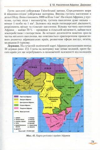 § 18. Населення Африки. Держави
Густо заселені узбережжя Гвінейської затоки, Середземного моря
й південно-східне узбережжя материка. Висока густота населення в
дельті Нілу. Вона становить 1000 осіб на 1км2. На півдні Африки, у пус­
телях, густих лісах і високогір’ях, густота населення дуже низька —
менше 1 особи на 1 км2. Залежно від видів господарської діяльності,
розрізняють міське та сільське населення. Більша частина населення
Африки —майже 70 % —проживає в сільській місцевості, займається
землеробством і скотарством. За останні десятиліття помітно зросла
частка міського населення, що пояснюється прискоренням промисло­
вого розвитку африканських країн, розвитком сфери послуг, освіти,
медицини й туризму.
Держави. На сучасній політичній карті Африки розташовано понад
50 держав (мал. 45). І хоча на материку вже немає колоній, проте ба­
гато країн усе ще перебувають в економічній залежності від колишніх
КЕНІЯ
Північна Африка
Західна Африка
Центральна Африка
Східна Африка
ДЕМОКРАТИЧНА!
РЕСПУБЛІКА '
КОНГО
Південна Африка
Межі регіонів
1 ГАМБІЯ 7 УГАНДА
2 ГВІНЕЯ-БІСАУ 8 РУАНДА
3 СЬЄРРА-ЛЕОНЕ 9 БУРУНДІ
4 ТОГО 10 МАЛАВІ
5 ЕКВАТОРІАЛЬНА 11 СВАЗІЛЕНД
ГВІНЕЯ 12 ЛЕСОТО
6 ДЖІБУТІ
Масштаб 1:70 000 000
іцюпік
Мал. 45. Карта регіонів і країни Африки
 