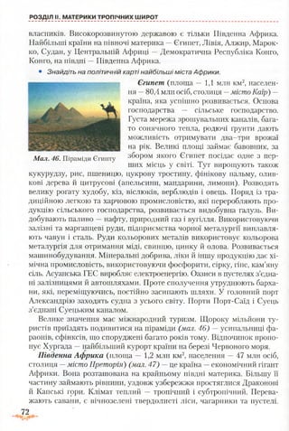 РОЗДІЛ II. МАТЕРИКИ ТРОПІЧНИХ ШИРОТ
власників. Високорозвинутою державою є тільки Південна Африка.
Найбільші країни на півночі материка —Єгипет, Лівія, Алжир, Марок­
ко, Судан, у Центральній Африці —Демократична Республіка Конго,
Конго, на півдні —Південна Африка.
• Знайдіть на політичній карті найбільші міста Африки.
Єгипет (площа — 1,1 млн км2, населен­
ня —80,4 млн осіб, столиця —місто Каїр) —
країна, яка успішно розвивається. Основа
господарства — сільське господарство.
Густа мережа зрошувальних каналів, бага­
то сонячного тепла, родючі ґрунти дають
можливість отримувати два-три врожаї
на рік. Великі площі займає бавовник, за
збором якого Єгипет посідає одне з пер­
ших місць у світі. Тут вирощують також
кукурудзу, рис, пшеницю, цукрову тростину, фінікову пальму, олив­
кові дерева й цитрусові (апельсини, мандарини, лимони). Розводять
велику рогату худобу, кіз, віслюків, верблюдів і овець. Поряд із тра­
диційною легкою та харчовою промисловістю, які переробляють про­
дукцію сільського господарства, розвивається видобувна галузь. Ви­
добувають паливо —нафту, природний газ і вугілля. Використовуючи
залізні та марганцеві руди, підприємства чорної металургії виплавля­
ють чавун і сталь. Руди кольорових металів використовує кольорова
металургія для отримання міді, свинцю, цинку й олова. Розвивається
машинобудування. Мінеральні добрива, ліки й іншу продукцію дає хі­
мічна промисловість, використовуючи фосфорити, сірку, гіпс, кам’яну
сіль. Асуанська ГЕС виробляє електроенергію. Оазиси в пустелях з’єдна­
ні залізницями й автошляхами. Проте сполучення утруднюють барха­
ни, які, переміщуючись, постійно засипають шляхи. У головний порт
Александрію заходять судна з усього світу. Порти Порт-Саїд і Суець
з’єднані Суецьким каналом.
Велике значення має міжнародний туризм. Щороку мільйони ту­
ристів приїздять подивитися на піраміди (мал. 46) — усипальниці фа­
раонів, сфінксів, що споруджені багато років тому. Відпочинок пропо­
нує Хургада —найбільший курорт країни на березі Червоного моря.
Південна Африка (площа — 1,2 млн км2, населення —47 млн осіб,
столиця —місто Преторія) (мал. 47) —це країна —економічний гігант
Африки. Вона розташована на крайньому півдні материка. Більшу її
частину займають рівнини, уздовж узбережжя простяглися Драконові
й Капські гори. Клімат теплий — тропічний і субтропічний. Перева­
жають савани, є вічнозелені твердолисті ліси, чагарники та пустелі.
Мал. 46. Піраміди Єгипту
 