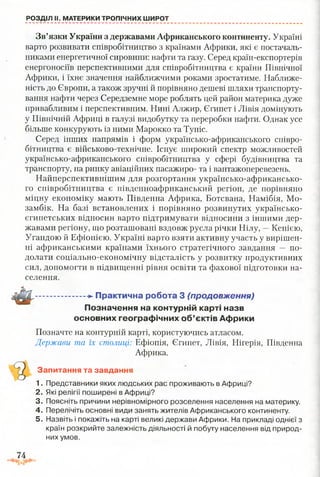 РОЗДІЛ II. МАТЕРИКИ ТРОПІЧНИХ ШИРОТ
Зв’язки України з державами Африканського континенту. Україні
варто розвивати співробітництво з країнами Африки, які є постачаль­
никами енергетичної сировини: нафти та газу. Серед країн-експортерів
енергоносіїв перспективними для співробітництва є країни Північної
Африки, і їхнє значення найближчими роками зростатиме. Наближе­
ність до Європи, а також зручні й порівняно дешеві шляхи транспорту­
вання нафти через Середземне море роблять цей район материка дуже
привабливим і перспективним. Нині Алжир, Єгипет і Лівія домінують
у Північній Африці в галузі видобутку та переробки нафти. Однак усе
більше конкурують із ними Марокко та Туніс.
Серед інших напрямів і форм українсько-африканського співро­
бітництва є військово-технічне. Існує широкий спектр можливостей
українсько-африканського співробітництва у сфері будівництва та
транспорту, на ринку авіаційних пасажиро- та і вантажоперевезень.
Найперспективнішим для розгортання українсько-африкансько-
го співробітництва є південноафриканський регіон, де порівняно
міцну економіку мають Південна Африка, Ботсвана, Намібія, Мо­
замбік. На базі встановлених і порівняно розвинутих українсько-
єгипетських відносин варто підтримувати відносини з іншими дер­
жавами регіону, що розташовані вздовж русла річки Нілу, —Кенією,
Угандою й Ефіопією. Україні варто взяти активну участь у вирішен­
ні африканськими країнами їхнього стратегічного завдання — по­
долати соціально-економічну відсталість у розвитку продуктивних
сил, допомогти в підвищенні рівня освіти та фахової підготовки на­
селення.
......................-►Практична робота 3 (продовж ення)
Позначення на контурній карті назв
основних географічних об’єктів Африки
Позначте на контурній карті, користуючись атласом.
Держави та їх столиці: Ефіопія, Єгипет, Лівія, Нігерія, Південна
Африка.
Запитання та завдання
1. Представники яких людських рас проживають в Африці?
2. Які релігії поширені в Африці?
3. Поясніть причини нерівномірного розселення населення на материку.
4. Перелічіть основні види занять жителів Африканського континенту.
5. Назвіть і покажіть на карті великі держави Африки. На прикладі однієї з
країн розкрийте залежність діяльності й побуту населення від природ­
них умов.
 
