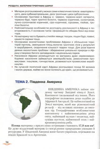 РОЗДІЛ II. МАТЕРИКИ ТРОПІЧНИХ ШИРОТ
• Материк розташований у межах семи кліматичних поясів: екваторіаль­
ного, двох субекваторіальних, двох тропічних ідвох субтропічних.
• Основними ґрунтами в Африці є: червоні, червоно-жовті латеритні,
червоно-бурі, чорні тропічні болотні, червоно-коричневі, солончакові,
лучно-солончакові коричневі, сіро-коричневі, сіроземи, глейові, тро­
пічні болотні.
• Найпомітнішою особливістю розподілу рослинності в Африці є по­
вторюваність її основних типів і формацій по обидва боки від еква­
тора.
• На материку часто бувають стихійні явища: посухи, піщані бурі, повені,
нашестя сарани тощо.
• Основними екологічними проблемами Африки є збільшення тери­
торій пустель, зменшення площ вологих тропічних лісів у результаті
їх вирубування, скорочення кількості тварин тощо. Для розв’язання
деяких екологічних проблем і збереження унікальної природи в Аф­
риці створено багато заповідників і національних парків.
• Населення Африки розміщується на материку дуже нерівномірно.
Корінне населення займається землеробством, ремісничими про­
мислами: ткацтвом, гончарством, розвивається промислове вироб­
ництво.
• На сучасній політичній карті Африки розташовані понад 50 великих
і малих держав, майже всі вони належать до країн, що розвиваються.
ТЕМА 2. Південна Америка
ПІВДЕННА АМЕРИКА займає пів­
денну частину Західної півкулі Землі.
Континент ізольований від інших. Його
географічне положення дещо подібне до
Африки й Австралії. Це найвологіший на
Землі материк, який має різноманітний
рельєф —від великих низовин до висо­
ких гір. Географічними особливостями
континенту є найповноводніша річка
світу, найвищий вулкан і водоспад, най-
сухіша пустеля, найменший птах і най-
кровожерливіша риба.
Площа материка з прилеглими островами становить 17,8 млн км2.
Це дуже віддалений материк із своєрідними природними умовами й
ресурсами. У Південній Америці живе багато українців, переважно на
півдні Бразилії та в Аргентині.
76
£•*3
 