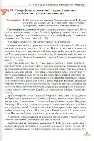 § 19. Географічне положення Південної Америки.
§ 19. Географічне положення Південної Америки.
Дослідження та освоєння материка
Пригадайте: 1. Де знаходиться материк Південна Америка? 2. Якими
океанами він омивається? 3. Порівняйте Південну Амери­
ку з Африкою. Чим вони подібні, а чим відрізняються?
Географічне положення. Форма материка нагадує трикутник. Його
крайня північна точка —мис Гальїнас, крайня південна точка —мис
Фроуерд, крайньою східною точкою є мис Кабу-Бранку, а західною
точкою —мис Паріньяс (мал. 49, с. 78).
• Знайдіть на фізичній карті атласу крайні точки материка.
Материк має значну протяжність із півночі на південь. Найбільшої
ширини досягає по паралелі 5° пд. ш. Він перетинається екватором
у північній частині, тому на значній його території випадає багато опа­
дів. Материк розміщений у Західній півкулі, тобто на захід від нульо­
вого меридіана. Зі сходу його омивають води Атлантичного океану, а із
заходу —Тихого.
Берегова лінія континенту слабо розчленована. Океани мають не­
значний уплив на весь материк, переважно на прибережні райони, хоча
на сході вздовж материка зосереджуються дві теплі течії: Гвіанська та
Бразильська, а на заході —холодна Перуанська течія. Поблизу конти­
ненту знаходиться мало островів. На сході трапляються невеликі пів­
острови й затоки. У глиб материка глибоко заходить затока Ла-Плата.
Вона зливається з широким гирлом річки Парани. Великий архіпелаг
островів Вогняна Земля знаходиться на півдні та відокремлюється від
материка Магеллановою протокою. Північніше знаходяться Фолкленд-
ські (Мальвінські) острови. Карибське море омиває північні береги ма­
терика.
Крайня острівна точка Південної Америки —мис Горн —знаходиться
на березі найширшої у світі протоки Дрейка, якою материк відокрем­
люється від Антарктиди. Панамський перешийок з’єднує Південну
Америку з Північною, які разом утворюють одну частину світу —Аме­
рику. Судноплавний Панамський канал було прокладено через пере­
шийок на початку XX ст. Він сполучив Тихий океан з Атлантичним.
Саме Панамський канал є умовною межею між материками.
• Зд ій с н іт ь у я в н у м а н др ів к у за ф ізи ч н о ю ка р тою а т л а с у й в и зн а ч те р о з ­
м іщ ення о с н о в н и х о б ’єктів б е р е го в о ї л ін ії м атерика.
Дослідження та освоєння материка. У 1492 р. експедиція Хрис­
тофора Колумба висадилася на землях, які були пізніше названі Ве­
ликими Антильськими та Багамськими островами. Мореплавець був
 