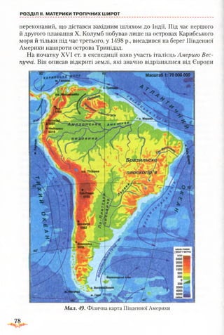 РОЗДІЛ II. МАТЕРИКИ ТРОПІЧНИХ ШИРОТ
переконаний, що дістався західним шляхом до Індії. Під час першого
й другого плавання X. Колумб побував лише на островах Карибського
моря й тільки під час третього, у 1498 р., висадився на берег Південної
Америки навпроти острова Тринідад.
На початку XVI ст. в експедиції взяв участь італієць Лмериго Вес-
пуччі. Він описав відкриті землі, які значно відрізнялися від Європи
Мал. 49. Фізична карта Південної Америки
78
 