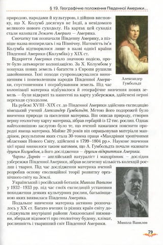 § 19. Географічне положення Південної Америки.
Александер
Гумбольдт
природою, народами и культурою, і дійшов виснов­
ку, що X. Колумб досягнув не Індії, а невідомого
великого нового суходолу. На картах цей суходіл
стали називати Землею Америго — Америка.
Спочатку так позначали Південну Америку, а піз­
ніше назва поширилась і на Північну. Натомість ім’я
Колумба відтворилося лише в назві однієї країни
Південної Америки (Колумбія) у XIX ст.
Відкриття Америки стало значною подією, про­
те було затьмарене колонізацією. За X. Колумбом у
пошуках нових земель і багатств з Європи рушили
завойовники. їхні походи супроводжувалися вини­
щенням і поневоленням народів Південної Амери­
ки, спустошенням і пограбуванням земель. Під час
колонізації материка відбувалося й географічне вивчення нових зе­
мель —були відкриті та нанесені на карту узбережжя, здійснені перші
переходи суходолом.
На рубежі ХУІІІ-ХІХ ст. до Південної Америки здійснив експедицію
німецький учений Александер Гумбольдт. Метою його подорожей було
вивчення природи та населення материка. Він описав природу, створив
першу геологічну карту материка, зібрав гербарій із 12 тис. рослин. Однак
найголовнішою заслугою було те, що вчений намагався пояснити при­
родні явища материка. Майже 20 років він опрацьовував матеріали ман­
дрівок, результатом яких стала 30-томна праця «Мандрівки тропічними
областями Нового Світу, здійснені в 1799-1804 рр.». Наукове значення
цієї праці виявилося таким вагомим, що А. Гумбольдта почали називати
другим Колумбом, а його дослідження —другим відкриттям Америки.
Чарльз Дарвін — англійський натураліст і мандрівник — дослідив
узбережжя Південної Америки, зібрав величезну кількість колекцій рос­
лин і тварин. Під час дослідження материка вчений
розробив основу еволюційної теорії розвитку орга­
нічного світу на Землі.
Український і російський ботанік Микола Вавилов
у 1932-1933 рр. під час своїх експедицій установив
походження деяких культурних рослин, батьківщи­
ною яких виявилася Південна Америка.
Подальше вивчення материка активно розпоча­
лось у XX ст. Багато вчених із різних країн світу до­
сліджували внутрішні райони Амазонської низови­
ни, збирали відомості про геологічну будову, клімат,
рослинність і тваринний світ Південної Америки. Микола Вавилов
 