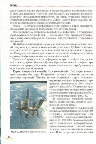 ВСТУП
користуються під час експедицій і безпосереднього перебування біля
об’єкта дослідження. Часто їх застосовують на науково-дослідних
кораблях і експедиційних маршрутах. На основі отриманої первинної
географічної інформації створюють моделі, макети форм рельєфу, ци­
клонів і антициклонів, природних комплексів тощо.
Описи —- це вторинна інформація. Нині функцію опису виконують
різноманітні відеозасоби (кіно, радіо, телебачення тощо).
Новим джерелом вторинної географічної інформації є географічна
інформаційна система (ГІС). Через комп’ютерні програми відбува­
ється зчитування інформації, її аналіз і випуск зібраної географічної
інформації.
Нині Землю вивчають із космосу за допомогою автоматичних стан­
цій, штучних супутників, геофізичних ракет (мал. 2). Багато автома­
тичних станцій відправлено на інші планети для вивчення їх приро­
ди. Створюються міжнародні наукові експедиції, відбувається обмін
науковою інформацією між ученими різних країн.
Сучасна географія володіє інформацією про геологічне минуле на­
шої планети, про особливості будови й розвиток кожної геосфери, про
компоненти природи, їх взаємозв’язки, які в наш час перебувають під
впливом діяльності людини.
Карти материків і океанів, їх класифікація. Географію немож­
ливо вивчати без карт. Географічні карти є основним джерелом
вивчення території. Уміння читати географічну карту допомагає
отримати корисну інформацію про
природу, населення та його госпо­
дарську діяльність. Географічні кар­
ти класифікують за такими ознаками:
за охопленням території, масштабом,
змістом і призначенням (мал. З).
За охопленням території розріз­
няють карти: світові, окремих мате­
риків, їх частин, країн.
За масштабом карти поділяють на
великомасштабні (масштаб 1:200 000
і більше), середньомасштабні (від
1: 1000 000) і дрібномасштабні (дріб­
ніші за 1:1 000 000). Великомасштабні
карти називаються топографічними.
Дрібномасштабними є світові карти,
де земна поверхня зображена узагаль­
нено. Вони не придатні для детальнихМал. 2. Штучний супутник Землі
 