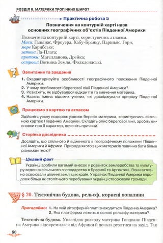 РОЗДІЛ II. МАТЕРИКИ ТРОПІЧНИХ ШИРОТ
................................ -►Практична робота 5
Позначення на контурній карті назв
основних географічних об’єктів Південної Америки
Позначте на контурній карті, користуючись атласом.
Миси: Гальїнас, Фроуерд, Кабу-Бранку, Паріньяс, Горн;
море Карибське;
затока Ла-Плата;
протоки: Магелланова, Дрейка;
острови: Вогняна Земля, Фолклендські.
Запитання та завдання
1. Охарактеризуйте особливості географічного положення Південної
Америки.
2. У чому особливості берегової лінії Південної Америки?
3. Розкажіть, як відбувалося відкриття та вивчення материка.
4. Назвіть імена відомих учених, які досліджували природу Південної
Америки.
Працюємо з картою та атласом
Здійсніть уявну подорож уздовж берегів материка, користуючись фізич­
ною картою Південної Америки. Складіть опис берегової лінії, зробіть ви­
сновки про її характер, поясніть причини.
Сторінка дослідника
Дослідіть, що спільного й відмінного в географічному положенні Півден­
ної Америки й Африки. Природа якого з цих материків повинна бути більш
різноманітною?
Цікавий факт
Українці зробили вагомий внесок у розвиток землеробства та культу­
ру ведення сільського господарства в Бразилії та Аргентині. Вони актив­
но освоювали цілинні землі цих країн. У країнах Південної Америки впро­
довж більш як столітнього перебування українці створювали громади.
§ 20. Тектонічна будова, рельєф, корисні копалини
Пригадаймо: 1. На якій літосферній плиті знаходиться Південна Америка?
2. Яка платформа лежить в основі рельєфу материка?
Тектонічна будова. Унаслідок розколу материка Гондвани Півден­
на Америка відокремилася від Африки й почала рухатися на захід. Так
 