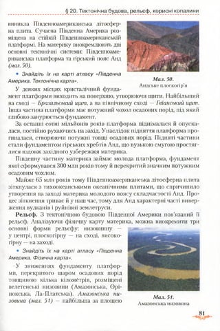 § 20. Тектонічна будова, рельєф, корисні копалини
виникла Південноамериканська літосфер­
на плита. Сучасна Південна Америка роз­
міщена на стійкій Південноамериканській
платформі. На материку виокремлюють дві
основні тектонічні системи: Південноаме­
риканська платформа та гірський пояс Анд
(мал. 50).
• Знайдіть їх на карті атласу «Південна
Америка. Тектонічна карта».
Лт , Андське плоскогір’я
У деяких місцях кристалічнии фунда­
мент платформи виходить на поверхню, утворюючи щити. Найбільший
на сході —Бразильський щит, а на північному сході —Гвіанський щит.
Інша частина платформи має потужний чохол осадових порід, під який
глибоко занурюється фундамент.
За останні сотні мільйонів років платформа піднімалася й опуска­
лася, постійно рухаючись на захід. Унаслідок підняття платформа про­
гиналася, створюючи потужні товщі осадових порід. Підняті частини
стали фундаментом гірських хребтів Анд, що вузькою смугою простяг-
лися вздовж західного узбережжя материка.
Південну частину материка займає молода платформа, фундамент
якої сформувався 300 млн років тому й перекритий значним потужним
осадовим чохлом.
Майже 65 млн років тому Південноамериканська літосферна плита
зіткнулася з тихоокеанськими океанічними плитами, що спричинило
утворення на заході материка молодого поясу складчастості Анд. Про­
цес зіткнення триває й у наш час, тому для Анд характерні часті вивер­
ження вулканів і руйнівні землетруси.
Рельєф. З тектонічною будовою Південної Америки пов’язаний її
рельєф. Аналізуючи фізичну карту материка, можна виокремити три
основні форми рельєфу: низовинну —
у центрі, плоскогірну — на сході, високо­
гірну —на заході.
• Знайдіть їх на карті атласу «Південна
Америка. Фізична карта».
У зниженнях фундаменту платфор­
ми, перекритого шаром осадових порід
товщиною кілька кілометрів, розміщені
велетенські низовини (Амазонська, Орі-
нокська, Ла-Платська). Амазонська ни-
, Мал. 51.
зовина (мал. 51) — найбільша за площею . ігтгі/х М а З О Н С Ь К а . Н И З О В И Н З .
 