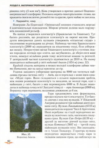 РОЗДІЛ II. МАТЕРИКИ ТРОПІЧНИХ ШИРОТ
рівнина світу (5 млн км2). Вона утворилася в прогині давньої Південно­
американської платформи. Низовина вкрита екваторіальними лісами, що
вражають своєю величчю, розмаїтістю та красою, проте майже не заселена.
• Подумайте, чому.
Поверхню Ла-Платської і Орінокської низовин становлять морські
й континентальні відкладення. Широкі річкові долини мало порушу­
ють низовинний рельєф.
На щитах утворилися плоскогір’я (Бразильське та Гвіанське). Тут
багато розломів, що розділили плоскогір’я на окремі масиви. Про­
дукти виверження давніх вулканів утворюють «гігантські східці» з
численними водоспадами на річках. Найвища частина Бразильського
плоскогір’я (2890 м) знаходиться на південному сході, біля узбереж­
жя океану. Неприступні місця Гвіанського плоскогір’я з густими ліса­
ми породили легенди про «світи, що загубилися», де збереглися живі
істоти, вимерлі мільйони років тому: велетенські комахи та рептилії.
У центральній частині плоскогір’я піднімається до 2810 м. На ньому
знаходиться найвищий у світі водоспад Анхель (1054 м) (мал. 52).
Крайній південь материка в межах молодої платформи займає пла­
то Патагонія, яке на заході прилягає до гір.
Уздовж західного узбережжя материка на 9000 км тягнеться най­
довша гірська система світу —Анди, що в перекладі з мови інків озна­
чає «Мідні гори». Вони складаються з кількох паралельних хребтів,
між якими розміщені плоскогір’я та западини, це молоді гори, одні з
найвищих у світі, багато з них перевищують 6000 м. В Андах знахо­
диться найвища точка всієї Західної півкулі —гора Аконкагуа (6960 м).
Вершину гори вкривають льодовики довжиною до 6 км.
Гори продовжують своє формування,
про що свідчать часті землетруси. Тут бага­
то діючих і згаслих вулканів. У Південній
Америці розміщені три найвищі діючі вул­
кани світу. Вулкан Льюльяйльяко (6723 м)
знаходиться на кордоні Чилі й Аргентини.
Нині перебуває на стадії періодичних ви­
кидів вулканічних газів, насичених сполу­
ками сірки. Вулкан Сан-Педро (6159 м) —
другий за висотою діючий вулкан світу,
вулкан Котопахі (5897 м) —третій серед
найвищих вулканів світу. Він знаходить­
ся в Андах Еквадору. З кратера вулкана
Мал. 52. періодично виривається стовп пари із
Водоспад Анхель сильним запахом сірки, що виблискує на
 