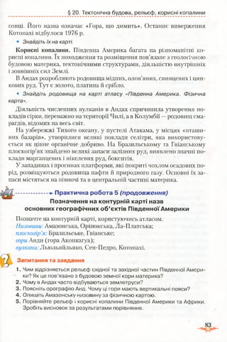 § 20. Тектонічна будова, рельєф, корисні копалини
сонці. Його назва означає «Гора, що димить». Останнє виверження
Котопахі відбулося 1976 р.
• Знайдіть їх на карті.
Корисні копалини. Південна Америка багата на різноманітні ко­
рисні копалини. їх походження та розміщення пов’язане з геологічною
будовою материка, тектонічними структурами, діяльністю внутрішніх
і зовнішніх сил Землі.
В Андах розробляють родовища мідних, олов’яних, свинцевих і цин­
кових руд. Тут є золото, платина й срібло.
• Знайдіть родовища на карті атласу «Південна Америка. Фізична
карта».
Діяльність численних вулканів в Андах спричинила утворення по­
кладів сірки, переважно на території Чилі, а в Колумбії —родовищ сма­
рагдів, відомих на весь світ.
На узбережжі Тихого океану, у пустелі Атакама, у місцях «пташи­
них базарів», утворилися великі поклади селітри, яка використову­
ється як цінне органічне добриво. На Бразильському та Гвіанському
плоскогір’ях знайдено великі запаси залізних руд, виявлено значні по­
клади марганцевих і нікелевих руд, бокситів.
У западинах і прогинах платформи, які покриті чохлом осадових по­
рід, розміщуються родовища нафти й природного газу. Основні їх за­
паси містяться на півночі та в центральній частині материка.
....................Практична робота 5 (продовж ення)
Позначення на контурній карті назв
основних географічних об’єктів Південної Америки
Позначте на контурній карті, користуючись атласом.
Низовини: Амазонська, Орінокська, Ла-Платська;
плоскогір’я: Бразильське, Гвіанське;
гори Анди (гора Аконкагуа);
вулкани: Льюльяйльяко, Сен-Педро, Котопахі.
Запитання та завдання
1. Чим відрізняється рельєф східної та західної частин Південної Амери­
ки? Як це пов’язано з будовою земної кори материка?
2. Чому в Андах часто відбуваються землетруси?
3. Поясніть орографію Анд. Чому ці гори мають вертикальні пояси?
4. Опишіть Амазонську низовину за фізичною картою.
5. Порівняйте рельєф і корисні копалини Південної Америки та Африки.
Зробіть висновок за результатами порівняння.
 