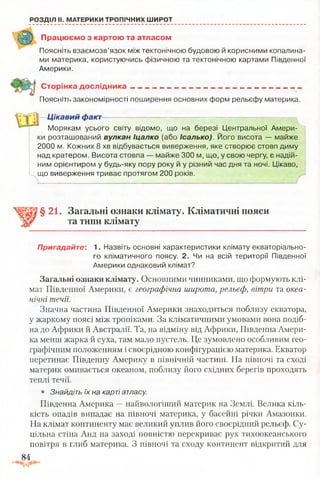 РОЗДІЛ II. МАТЕРИКИ ТРОПІЧНИХ ШИРОТ
Працюємо з картою та атласом
Поясніть взаємозв’язок між тектонічною будовою й корисними копалина­
ми материка, користуючись фізичною та тектонічною картами Південної
Америки.
Сторінка д о сл ід н и ка__________________________________________
[Іоясні її) закономірності поширення основних форм рельєфу материка.
Цікавий факт
Морякам усього світу відомо, що на березі Центральної Амери­
ки розташований вулкан Іцалко (або Ісалько). Його висота — майже
2000 м. Кожних 8 хв відбувається виверження, яке створює стовп диму
над кратером. Висота стовпа — майже 300 м, що, у свою чергу, є надій­
ним орієнтиром у будь-яку пору року й у різний час дня та ночі. Цікаво,
що виверження триває протягом 200 років.
§21. Загальні ознаки клімату. Кліматичні пояси
та типи клімату
Пригадайте: 1. Назвіть основні характеристики клімату екваторіально­
го кліматичного поясу. 2. Чи на всій території Південної
Америки однаковий клімат?
Загальні ознаки клімату. Основними чинниками, що формують клі­
мат Південної Америки, є географічна широта, рельєф, вітри та океа­
нічні течії.
Значна частина Південної Америки знаходиться поблизу екватора,
у жаркому поясі між тропіками. За кліматичними умовами вона подіб­
на до Африки й Австралії. Та, на відміну від Африки, Південна Амери­
ка менш жарка й суха, там мало пустель. Це зумовлено особливим гео­
графічним положенням і своєрідною конфігурацією материка. Екватор
перетинає Південну Америку в північній частині. На півночі та сході
материк омивається океаном, поблизу його східних берегів проходять
теплі течії.
• Знайдіть їх на карті атласу.
Південна Америка —найвологіший материк на Землі. Велика кіль­
кість опадів випадає на півночі материка, у басейні річки Амазонки.
На клімат континенту має великий уплив його своєрідний рельєф. Су­
цільна стіна Анд на заході повністю перекриває рух тихоокеанського
повітря в глиб материка. З півночі та сходу континент відкритий для
84
 