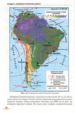 Масштаб 1: 70 ООО ОООм о р е
о. Тринідад
л о. Маражо
Сан ь й г о ,
о. Вогняна Земля
РОЗДІЛ II. МАТЕРИКИ ТРОПІЧНИХ ШИРОТ
ТЕМПЕРАТУРА ПОВІТРЯ
В ГРАДУСАХ ЦЕЛЬСІЯ
1-15°— Ізотерми січня
— + 1 5 — ізотерми липня
+45 Абсолютний максимум
0 температури
- 2 Абсолютний мінімум
температури
НАПРЯМОК ВІТРУ, ЯКИЙ ПЕРЕВАЖАЄ
» » у січні ^ у липні
Мал. 53. Кліматична карта Південної Америки
Помірний кліматичний пояс знаходиться південніше 40° пд. ш. На за­
хідні схили Анд вітри з Тихого океану протягом року приносять вологе
морське повітря. Опади випадають постійно (до 3000 мм на рік). Це
помірний морський клімат. На сході панує помірно континентальний
 