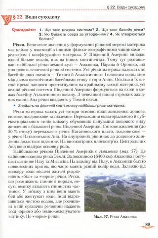 § 22. Води суходолу
§ 22. Води суходолу
Пригадайте: 1, Що таке річкова система? 2. Що таке басейн річки?
3. Які бувають озера за утворенням? 4. Як утворюються
болота?
Річки. Величезне значення у формуванні річкової мережі материка
має клімат у взаємодії з іншими фізико-географічними чинниками —
рельєфом і конфігурацією материка. У Південній Америці випадає
вдвічі більше опадів, ніж на інших континентах. Тому тут розташо­
вані найбільші річки земної кулі —Амазонка, Парана й Оріноко, які
утворюють величезні річкові системи. Усі річки материка належать до
басейнів двох океанів —Тихого й Атлантичного. Головним вододілом
між двома океанічними басейнами стоку є гори Анди. Оскільки їх ви­
сокі гірські ланцюги простягнулися на крайньому заході материка, усі
великі річкові системи Південної Америки формуються на сході в ме­
жах басейну Атлантичного океану. З невеликої площі стрімких захід­
них схилів Анд річки впадають у Тихий океан.
• Знайдіть на фізичній карті атласу найбільші річки материка.
Річки материка мають усі чотири основні види живлення: дощове,
снігове, льодовикове та підземне. Переважання екваторіального й суб­
екваторіального типів клімату обумовило панування дощового виду
живлення в більшості річок Південної Америки. Снігове живлення (до
50 % стоку) переважає в річок Патагонського плато, льодовикове —
у річок Патагонських Анд. На внутрішніх рівнинах до дощового жив­
лення додається підземне. На високогірних плоскогір’ях Центральних
Анд воно відіграє основну роль.
Найбільшою річкою Південної Америки є Амазонка (мал. 57). Це
найповноводніша річка Землі. За довжиною (6400 км) Амазонка посту­
пається лише Нілу та Міссісіпі. На відміну від Нілу, в Амазонки багато
повноводних приток, що часто мають різний колір води. Залежно від
кольору води місцеві жителі розріз­
няють «білі» та «чорні» річки. Річки,
що розмивають глинисті породи, не­
суть велику кількість глинистих час­
тинок. У зв’язку з цим вони мають
білі або жовтуваті води. Інші відріз­
няються чистою водою, але розчине­
ні в ній органічні речовини надають
воді чорного або темно-зеленуватого
відтінку. Це «чорні» річки. М ал. 57. Річка Амазонка
 