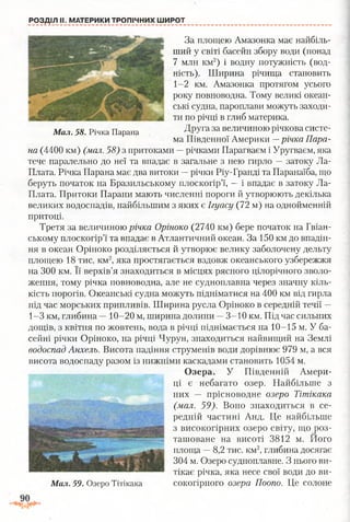 РОЗДІЛ II. МАТЕРИКИ ТРОПІЧНИХ ШИРОТ
За площею Амазонка має найбіль­
ший у світі басейн збору води (понад
7 млн км2) і водну потужність (вод­
ність). Ширина річища становить
1-2 км. Амазонка протягом усього
року повноводна. Тому великі океан­
ські судна, пароплави можуть заходи­
ти по річці в глиб материка.
Мал. 58. Річка Парана ДРУга за величиною річкова систе­
ма Південної Америки —річка Пара­
на (4400 км) (мал. 58) з притоками —річками Парагваєм і Уругваєм, яка
тече паралельно до неї та впадає в загальне з нею гирло —затоку Ла-
Плата. Річка Парана має два витоки —річки Ріу-Гранді та Паранаїба, що
беруть початок на Бразильському плоскогір’ї, —і впадає в затоку Ла-
Плата. Притоки Парани мають численні пороги й утворюють декілька
великих водоспадів, найбільшим з яких є Ігуасу (72 м) на однойменній
притоці.
Третя за величиною річка Оріноко (2740 км) бере початок на Гвіан­
ському плоскогір’ї та впадає в Атлантичний океан. За 150 км до впадін­
ня в океан Оріноко розділяється й утворює велику заболочену дельту
площею 18 тис. км2, яка простягається вздовж океанського узбережжя
на 300 км. Її верхів’я знаходиться в місцях рясного цілорічного зволо­
ження, тому річка повноводна, але не судноплавна через значну кіль­
кість порогів. Океанські судна можуть підніматися на 400 км від гирла
під час морських припливів. Ширина русла Оріноко в середній течії —
1-3 км, глибина —10-20 м, ширина долини —3-10 км. Під час сильних
дощів, з квітня по жовтень, вода в річці піднімається на 10-15 м. У ба­
сейні річки Оріноко, на річці Чурун, знаходиться найвищий на Землі
водоспад Анхель. Висота падіння струменів води дорівнює 979 м, а вся
висота водоспаду разом із нижніми каскадами становить 1054 м.
Озера. У Південній Амери­
ці є небагато озер. Найбільше з
них — прісноводне озеро Тітікака
(мал. 59). Воно знаходиться в се­
редній частині Анд. Це найбільше
з високогірних озеро світу, що роз­
ташоване на висоті 3812 м. Його
площа —8,2 тис. км2, глибина досягає
304 м. Озеро судноплавне. З нього ви­
тікає річка, яка несе свої води до ви­
сокогірного озера Поопо. Це солонеМал. 59. Озеро Тітікака
 