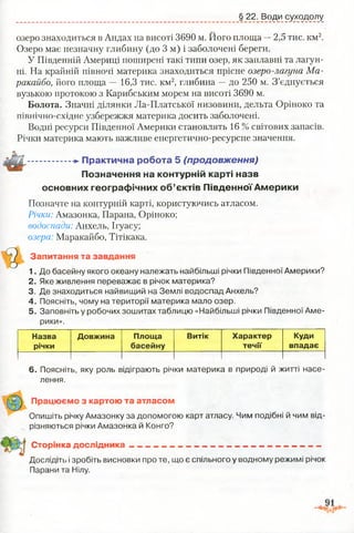 § 22. Води суходолу
озеро знаходиться в Андах на висоті 3690 м. Його площа —2,5 тис. км2.
Озеро має незначну глибину (до 3 м) і заболочені береги.
У Південній Америці поширені такі типи озер, як заплавні та лагун-
ні. На крайній півночі материка знаходиться прісне озеро-лагуна Ма­
ракайбо, його площа — 16,3 тис. км2, глибина —до 250 м. З’єднується
вузькою протокою з Карибським морем на висоті 3690 м.
Болота. Значні ділянки Ла-Платської низовини, дельта Оріноко та
північно-східне узбережжя материка досить заболочені.
Водні ресурси Південної Америки становлять 16 % світових запасів.
Річки материка мають важливе енергетично-ресурсне значення.
................ -►П ракти чн а роб ота 5 (продовження)
П означення на контурній карті назв
основних гео гр аф ічн и х о б ’єктів П ів д ен н о ї А м е р и ки
Позначте на контурній карті, користуючись атласом.
Річки: Амазонка, Парана, Оріноко;
водоспади: Анхель, Ігуасу;
озера: Маракайбо, Тітікака.
Запитання та завдання
1. До басейну якого океану належать найбільші річки Південної Америки?
2. Яке живлення переважає в річок материка?
3. Де знаходиться найвищий на Землі водоспад Анхель?
4. Поясніть, чому на території материка мало озер.
5. Заповніть у робочих зошитах таблицю «Найбільші річки Південної Аме­
рики».
Назва
річки
Довжина Площа
басейну
Витік Характер
течії
Куди
впадає
6. Поясніть, яку роль відіграють річки материка в природі й житті насе­
лення.
Працюємо з картою та атласом
Опишіть річку Амазонку за допомогою карт атласу. Чим подібні й чим від­
різняються річки Амазонка й Конго?
Сторінка дослідника --------------------------------------. . . ---------------- —
Д о с л ід і і і.»і зробіть висновки про те, що є спільного у водному режимі річок
Парани та Нілу.
 