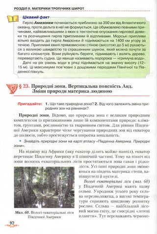 РОЗДІЛ II. МАТЕРИКИ ТРОПІЧНИХ ШИРОТ
Цікавий факт
Гирло Амазонки починається приблизно за 350 км від Атлантичного
океану, проте дельта в неї не формується. Це обумовлено певними при­
чинами, найважливішими з яких є тектонічне опускання гирлової ділян­
ки та розчищення гирла припливами й відпливами. Морські припливи
вільно входять до гирла Амазонки й піднімаються на 1400 км угору за
течією. Припливні хвилі прямовисною стіною (висотою до 5 м) рухають­
ся з великою швидкістю та страшенним шумом, який можна почути за
багато кілометрів. Вони руйнують береги, підмивають і валять дерева,
перевертають судна. Це явище називають поророка — «гримуча вода».
Двічі на рік рівень води в річці піднімається на значну висоту (12-
15 м). Ці максимуми пов’язані з дощовими періодами Північної та Пів­
денної півкуль.
§ 23. Природні зони. Вертикальна поясність Анд.
Зміни природи материка людиною
Пригадайте: 1. Що таке природна зона? 2. Від чого залежить зміна при­
родних зон на рівнинах?
Природні зони. Відомо, що природна зона є великим природним
комплексом із притаманними лише їй компонентами природи: кліма­
том, ґрунтами, рослинністю та тваринним світом. Для рівнин Півден­
ної Америки характерне чітке чергування природних зон від екватора
до полюсів, тобто простежується широтна зональність.
• Знайдіть природні зони на карті атласу «Південна Америка. Природні
зони».
На відміну від Африки (яку екватор ділить майже навпіл), екватор
перетинає Південну Америку в її північній частині. Тому на північ від
зони вологих екваторіальних лісів простягаються зона саван і рідко­
лісся. Усі інші природні зони зміню­
ються на південь материка: степи, на­
півпустелі й пустелі.
Вологі екваторіальні ліси (мал. 60)
у Південній Америці мають назву
сельва. Упродовж усього року сель­
ва перезволожена, а високі темпера­
тури сприяють швидкому розвитку
рослин. Сельва — найбільший лісо-
Мал. 60. Вологі екваторіальні ліси вий масив світу, це своєрідні «легені
Південної Америки планети». Тут переважають червоно-
 