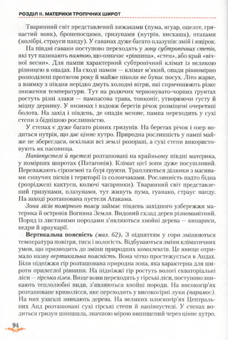 РОЗДІЛ II, МАТЕРИКИ ТРОПІЧНИХ ШИРОТ
Тваринний світ представлений хижаками (пума, ягуар, оцелот, гри­
вастий вовк), броненосцями, гризунами (нутрія, вискаша), птахами
(колібрі, страуси нанду). У саванах дуже багато плазунів: змій і ящірок.
На півдні савани поступово переходять у зону субтропічних степів,
які тут називають пампою, що означає «рівнина», «степ», або край «віч­
ної весни». Для пампи характерний субтропічний клімат із великою
різницею в опадах. На сході пампи —клімат м’який, опади рівномірно
розподілені протягом року й майже ніколи не буває посух. Літо жарке,
а взимку з півдня нерідко дмуть холодні вітри, які спричинюють різке
зниження температури. Тут на родючих червонувато-чорних ґрунтах
ростуть різні злаки — пампасова трава, тонконіг, утворюючи густу й
міцну дернину. У низинах і вздовж берегів річок розміщені очеретяні
болота. На захід і південь, де опадів менше, пампа переходить у сухі
степи з біднішою рослинністю.
У степах є дуже багато різних гризунів. На берегах річок і озер во­
диться нутрія, що дає цінне хутро. Природна рослинність у пампі май­
же не збереглася, оскільки всі землі розорані, а сухі степи використо­
вують як пасовища.
Напівпустелі й пустелі розташовані на крайньому півдні материка,
у помірних широтах (Патагонія). Клімат цієї зони дуже посушливий.
Переважають сіроземні та бурі ґрунти. Трапляються ділянки з масива­
ми сипучих пісків і території із солончаками. Рослинність надто бідна
(розріджені кактуси, колючі чагарники). Тваринний світ представле­
ний гризунами, плазунами, тут живуть пума, гуанако, страус нанду.
На заході розташована пустеля Атакама.
Зона лісів помірного поясу займає південь західного узбережжя ма­
терика й островів Вогняна Земля. Видовий склад дерев різноманітний.
Поряд із листяними породами з’являються хвойні дерева —кипариси,
кедри й араукарії.
Вертикальна поясність (мал. 62). З підняттям у гори змінюються
температура повітря, тиск і вологість. Відбуваються зміни кліматичних
умов, що призводить до зміни природних комплексів. Це явище отри­
мало назву вертикальна поясність. Вона чітко простежується в Андах.
Біля підніжжя гір розташована природна зона, яка характерна для ши­
роти прилеглої рівнини. На підніжжі гір ростуть вологі екваторіальні
ліси —гірська гілея. Вище вони переходять у гірські ліси, поступово зни­
кають теплолюбні види, з’являються хвойні породи. На високогір’ях
розташоване криволісся, яке переходить у високогірні луки (парамос).
На них узагалі зникають дерева. На великих плоскогір’ях Централь­
них Анд розташовані сухі гірські степи й напівпустелі. У степах во­
диться гризун шиншила, значною мірою винищений через цінне хутро.
 