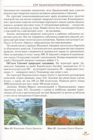 § 24. Сучасні екологічні проблеми материка.
Занепокоєний швидким знищенням лісів, бразильський уряд ухвалив
рішення про створення першого великого заповідника в Амазонії.
На території південноамериканських країн розвивається тропічне
землеробство, що значно порушує природні екосистеми. В екваторіаль­
них і тропічних широтах інтенсивно вирощують кавові дерева, банани,
ананаси, цукрову тростину тощо. У субтропічних районах —цитрусові,
чай, пшеницю, кукурудзу тощо. Нижні схили Анд теж використовують
у землеробстві, а високогірні луки —як пасовища.
Значно змінюються природні комплекси в районах добування ко­
рисних копалин. Під час відкритого добування корисних копалин ши­
рина кар’єрів може сягати кількох кілометрів. Промислові центри Сан-
Паулу та Буенос-Айреса є забрудненими містами материка.
Останнім часом у країнах Південної Америки посилилася боротьба
за збереження довкілля. Удосконалюється законодавство про охорону
природи, інтенсивно створюються національні парки та заповідники.
Нині на материку їх існує понад 300. В Амазонії створено 6 національ­
них парків і 8 наукових станцій і заповідників. Площа охоронних тери­
торій у Південній Америці становить майже 1 %.
Об’єкти Світової природної спадщини. На території країн Ла­
тинської Америки та країн Карибського басейну знаходиться 13 %
пам’яток (серед них 90 —культурної спадщини, 36 —природної спад­
щини, 3 —змішаного типу). Розкажемо про деякі з них.
На території Національного парку Ігуасу в Аргентині розташовані
водоспади «Горло Диявола» (мал. 64). Залежно від рівня води в річці
Ігуасу, у парку діє від 160 до 260 водоспадів. Навколо росте понад
2000 різновидів рослин і живе 400 видів птахів.
Льодовик Періто-Морено розташований у Національному парку
Аргентини (мал. 65). Льодовик є одним із найбільш цікавих турис­
тичних об’єктів в аргентинській частині Патагонії та третім за обсягом
у світі після Антарктиди й Гренландії.
М ал. 64. Водоспади «Горло Диявола» М ал. 65. Льодовик Періто-Морено
 