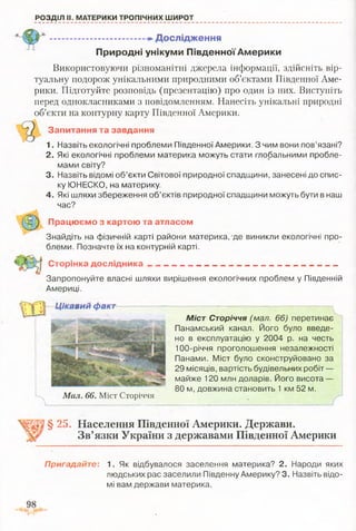 РОЗДІЛ II. МАТЕРИКИ ТРОПІЧНИХ ШИРОТ
-— — —».Дослідження
П риродні ун ікум и П ів д ен н ої А м ери ки
Використовуючи різноманітні джерела інформації, здійсніть вір­
туальну подорож унікальними природними об’єктами Південної Аме­
рики. Підготуйте розповідь (презентацію) про один із них. Виступіть
перед однокласниками з повідомленням. Нанесіть унікальні природні
об’єкти на контурну карту Південної Америки.
Запитання та завдання
1. Назвіть екологічні проблеми Південної Америки. З чим вони пов’язані?
2. Які екологічні проблеми материка можуть стати глобальними пробле­
мами світу?
3. Назвіть відомі об’єкти Світової природної спадщини, занесені до спис­
ку ЮНЕСКО, на материку.
4. Які шляхи збереження об’єктів природної спадщини можуть бути в наш
час?
П рацю єм о з картою та атласом
Знайдіть на фізичній карті райони материка, де виникли екологічні про­
блеми. Позначте їх на контурній карті.
С торінка д осл ід ни ка
Запропонуйте власні шляхи вирішення екологічних проблем у Південній
Америці.
Міст Сторіччя (мал. 66) перетинає
Панамський канал. Його було введе­
но в експлуатацію у 2004 р. на честь
100-річчя проголошення незалежності
Панами. Міст було сконструйовано за
29 місяців, вартість будівельних робіт —
майже 120 млн доларів. Його висота —
80 м, довжина становить 1 км 52 м.
§ 25. Населення Південної Америки. Держави.
Зв’язки України з державами Південної Америки
Мал. 66. Міст Сторіччя
Цікавий факт
Пригадайте: 1. Як відбувалося заселення материка? 2. Народи яких
людських рас заселили Південну Америку? 3. Назвіть відо­
мі вам держави материка.
 