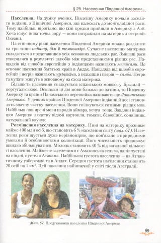 § 25. Населення Південної Америки.
Населення. На думку вчених, Південну Америку почали заселя­
ти індіанці з Північної Америки, які належать до монголоїдної раси.
Тому найбільш вірогідно, що їхні предки прийшли в Америку з Азії.
Хоча існує інша точка зору —вони потрапили на материк з островів
Океанії.
На етнічному рівні населення Південної Америки можна розділити
на три типи: індіанці, білі й темношкірі. Сучасне населення материка
складається з представників усіх основних людських рас. Змішані раси
утворилися в результаті шлюбів між представниками різних рас. На­
щадків від шлюбів європейців з індіанцями називають метисами. Це
основне населення багатьох країн в Андах. Нащадків від шлюбів євро­
пейців і негрів називають мулатами, а індіанців і негрів - самбо. Негри
та мулати живуть в основному на сході материка.
Більшість населення спілкується іспанською мовою, у Бразилії —
португальською. Оскільки ці дві мови близькі до латини, то Південну
Америку та країни Панамського перешийка називають ще Латинською
Америкою. У деяких країнах Південної Америки індіанці й досі станов­
лять значну частку населення. Вони спілкуються сотнями різних мов.
Найбільш поширені мови народів аймара, кечуа тощо. Завдяки індіан­
цям Америки людству відомі картопля, томати, бавовник, соняшник,
натуральний каучук.
Розміщення населення на материку. Нині на материку проживає
майже 400 млн осіб, що становить 6 % населення світу (мал. 67). Насе­
лення розміщується дуже нерівномірно, що пов’язано з природними
умовами й особливостями колонізації. Його чисельність продовжує
швидко збільшуватися. Молодь становить 40 % від загальної кількос­
ті населення. Майже не заселеними є Амазонська сельва, напівпустелі
на півдні, пустеля Атакама. Найбільша густота населення —на Атлан­
тичному узбережжі та в Андах. Середня густота населення становить
20 осіб на 1 км2. Цей показник найнижчий у світі після Австралії.
Мал. 67. Представники населення Південної Америки
 