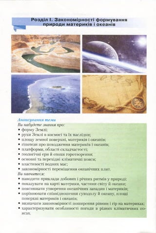 Розділ І. З а ко н о м ір н о с ті ф орм ування
природи м атер и ків і океанів
1
Анонсування теми
Ви набудете знання про:
• форму Землі;
• рухи Землі в космосі та їх наслідки;
• площу земної поверхні, материків і океанів;
• гіпотези про походження материків і океанів;
• платформи, області складчастості;
• геологічні ери й епохи горотворення; '
• основні та перехідні кліматичні пояси;
• властивості водних мас;
• закономірності переміщення океанічних плит.
Ви навчитеся:
• наводити приклади добових і річних ритмів у природі;
• показувати на карті материки, частини світу й океани;
• пояснювати утворення океанічних западин і материків;
• порівнювати співвідношення суходолу й океану, площі
поверхні материків і океанів;
• визначати закономірності поширення рівнин і гір на материках;
• характеризувати особливості погоди в різних кліматичних по­
ясах.
 