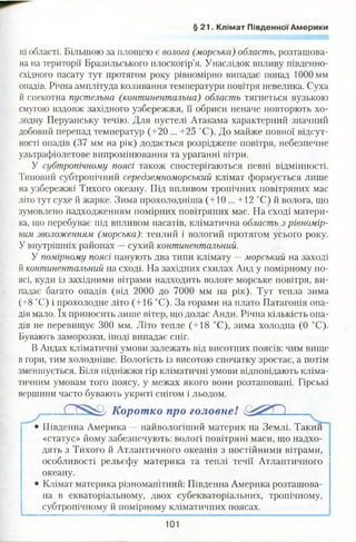 § 21. Клімат Південної Америки
ні області. Більшою за площею є волога (морська) область, розташова­
на на території Бразильського плоскогір’я. Унаслідок впливу південно-
східного пасату тут протягом року рівномірно випадає понад 1000 мм
опадів. Річна амплітуда коливання температури повітря невелика. Суха
й спекотна пустельна (континентальна) область тягнеться вузькою
смугою вздовж західного узбережжя, її обриси неначе повторють хо­
лодну Перуанську течію. Для пустелі Атакама характерний значний
добовий перепад температур (+20 ... +25 °С). До майже повної відсут­
ності опадів (37 мм на рік) додається розріджене повітря, небезпечне
ультрафіолетове випромінювання та ураганні вітри.
У субтропічному поясі також спостерігаються певні відмінності.
Типовий субтропічний середземноморський клімат формується лише
на узбережжі Тихого океану. Під впливом тропічних повітряних мас
літо тут сухе й жарке. Зима прохолодніша (+10 ... +12 °С) й волога, що
зумовлено надходженням помірних повітряних мас. На сході матери­
ка, що перебуває під впливом пасатів, кліматична область з рівномір­
ним зволоженням (морська): теплий і вологий протягом усього року.
У внутрішніх районах —сухий континентальний.
У помірному поясі панують два типи клімату —морський на заході
й континентальний на сході. На західних схилах Анд у помірному по­
ясі, куди із західними вітрами надходить вологе морське повітря, ви­
падає багато опадів (від 2000 до 7000 мм на рік). Тут тепла зима
(+8 °С) і прохолодне літо (+16 °С). За горами на плато Патагонія опа­
дів мало. їх приносить лише вітер, що долає Анди. Річна кількість опа­
дів не перевищує 300 мм. Літо тепле (+18 °С), зима холодна (0 °С).
Бувають заморозки, іноді випадає сніг.
В Андах кліматичні умови залежать від висотних поясів: чим вище
в гори, тим холодніше. Вологість із висотою спочатку зростає, а потім
зменшується. Біля підніжжя гір кліматичні умови відповідають кліма­
тичним умовам того поясу, у межах якого вони розташовані. Гірські
вершини часто бувають укриті снігом і льодом.
Коротко про головне! ,
Південна Америка —найвологіший материк на Землі. Такий
«статус» йому забезпечують: вологі повітряні маси, що надхо­
дять з Тихого й Атлантичного океанів з постійними вітрами,
особливості рельєфу материка та теплі течії Атлантичного
океану.
Клімат материка різноманітний: Південна Америка розташова­
на в екваторіальному, двох субекваторіальних, тропічному,
субтропічному й помірному кліматичних поясах.
101
 