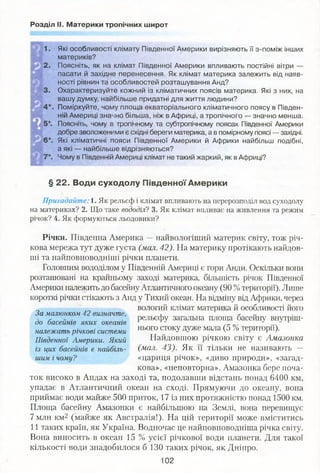 Розділ II. Материки тропічних широт
Які особливості клімату Південної Америки вирізняють її з-поміж інших
материків?
Поясніть, як на клімат Південної Америки впливають постійні вітри —
пасати й західне перенесення, Як клімат материка залежить від наяв­
ності рівнин та особливостей розташування Анд?
Охарактеризуйте кожний із кліматичних поясів материка. Які з них, на
вашу думку, найбільше придатні для життя людини?
Поміркуйте, чому площа екваторіального кліматичного поясу в Півден­
ній Америці значно більша, ніж в Африці, а тропічного — значно менша.
Поясніть, чому в тропічному та субтропічному поясах Південної Америки
добре зволоженими є східні береги материка, а в помірному поясі — західні.
Які кліматичні пояси Південної Америки й Африки найбільш подібні,
а які — найбільше відрізняються?
Чому в Південній Америці клімат не такий жаркий, як в Африці?
§ 22. Води суходолу Південної Америки
Пригадайте: 1. Як рельєф і клімат впливають на перерозподіл вод суходолу
на материках? 2. Що таке вододіл? 3. Як клімат впливає на живлення та режим
річок? 4. Як формуються льодовики?
Річки. Південна Америка —найвологіший материк світу, тож річ­
кова мережа тут дуже густа (мал. 42). На материку протікають найдов­
ші та найповноводніші річки планети.
Головним вододілом у Південній Америці є гори Анди. Оскільки вони
розташовані на крайньому заході материка, більшість річок Південної
Америки належить до басейнуАтлантичного океану (90 %території). Лише
короткі річки стікають з Анд у Тихий океан. На відміну від Африки, через
вологий клімат материка й особливості його
рельєфу загальна площа басейну внутріш­
нього стоку дуже мала (5 %території).
Найдовшою річкою світу є Амазонка
(мал. 43). Як її тільки не називають —
«цариця річок», «диво природи», «загад­
кова», «неповторна». Амазонка бере поча­
ток високо в Андах на заході та, подолавши відстань понад 6400 км,
упадає в Атлантичний океан на сході. Прямуючи до океану, вона
приймає води майже 500 приток, 17 із них протяжністю понад 1500 км.
Площа басейну Амазонки є найбільшою на Землі, вона перевищує
7 млн км2 (майже як Австралія!). На цій території може вміститись
11 таких країн, як Україна. Водночас це найповноводніша річка світу.
Вона виносить в океан 15 % усієї річкової води планети. Для такої
кількості води знадобилося б 130 таких річок, як Дніпро.
102
За малюнком 42 визначте,
до басейнів яких океанів
належать річкові системи
Південної Америки. Який
із цих басейнів є найбіль­
шим і чому?
 