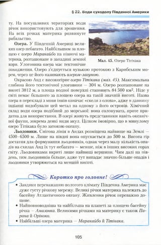 ту. На посушливих територіях води
річок використовують для зрошення.
На всіх річках материка розвинуте
рибальство.
Озера. У Південній Америці вели­
ких озер небагато. Найбільшим за пло­
щею є озеро Маракайбо на півночі ма­
терика, розташоване в западині земної Мал. 45. Озеро Тітікака
кори. Улоговина озера має тектонічне
походження. Озеро з’єднується вузькою протокою з Карибським мо­
рем, через це його називають озером-лагуною.
Окрасою Анд є високогірне озеро Тітікака (мал. 45). Максимальна
глибина його тектонічної улоговини — 304 м. Озеро розташоване на
висоті 3812 м, а площа водної поверхні становить 84 500 км2. Ніде у
світі немає більшого за площею озера на такій значній висоті. Назва
озера в перекладі з мови інків означає «скеля з олова», адже в давнину
індіанці видобували цей метал на одному з його островів. Хімічний
склад води озера подібний до морської: вона солонувата, проте при­
датна для використання. В озері живуть представники навіть океаніч­
ної фауни, зокрема деякі види акул. Цілком імовірно, що в минулому
озеро Тітікака було затокою океану.
Льодовики. Снігова лінія в Андах розміщена найвище на Землі —
4500-6500 м. Лише на півдні вона опускається до 500 м. Висота гір
достатня для формування льодовиків, однак через малу кількість опа­
дів на схилах Анд їх тут небагато —менше, ніж в інших високих горах
світу. Льодовиками вкриті лише найвищі вершини. Чим далі на пів­
день, тим льодовиків більше, адже тут випадає значно більше опадів і
льодовики утворюються на меншій висоті.
Коротко про головнеї
• Завдяки переважанню вологого клімату Південна Америка має
дуже густу річкову мережу. Великі річки материка належать до
басейну Атлантичного океану. Живлення річок переважно до­
щове.
• Найповноводніша та найбільша на планеті за площею басейну
річка —Амазонка. Великими річками на материку є також Па­
рана й Оріноко.
• Найбільші озера материка —Маракайбо й Тітікака.
§ 22. води суходолу Південної Америки
105
 