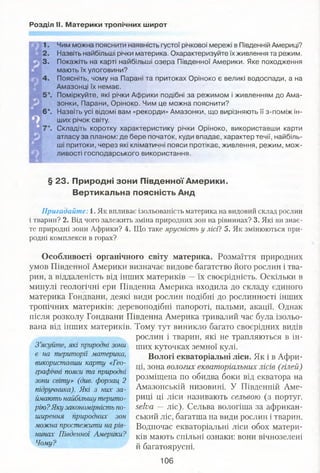 Розділ II. Материки тропічних широт
1. Чим можна пояснити наявність густої річкової мережі в Південній Америці?
2. Назвіть найбільші річки материка. Охарактеризуйте їх живлення та режим.
3. Покажіть на карті найбільші озера Південної Америки. Яке походження
мають їх улоговини?
4. Поясніть, чому на Парані та притоках Оріноко є великі водоспади, а на
Амазонці їх немає.
". Поміркуйте, які річки Африки подібні за режимом і живленням до Ама­
зонки, Парани, Оріноко. Чим це можна пояснити?
6*. Назвіть усі відомі вам «рекорди» Амазонки, що вирізняють її з-поміж ін­
ших річок світу.
". Складіть коротку характеристику річки Оріноко, використавши карти
атласу за планом: де бере початок, куди впадає, характер течії, найбіль­
ші притоки, через які кліматичні пояси протікає, живлення, режим, мож­
ливості господарського використання.
§ 23. Природні зони Південної Америки.
Вертикальна поясність Анд
Пригадайте: 1. Як впливає ізольованість материка на видовий склад рослин
і тварин? 2. Від чого залежить зміна природних зон на рівнинах? 3. Які ви знає­
те природні зони Африки? 4. Що таке ярусність у лісі? 5. Як змінюються при­
родні комплекси в горах?
Особливості органічного світу материка. Розмаїття природних
умов Південної Америки визначає видове багатство його рослин і тва­
рин, а віддаленість від інших материків —їх своєрідність. Оскільки в
минулі геологічні ери Південна Америка входила до складу єдиного
материка Гондвани, деякі види рослин подібні до рослинності інших
тропічних материків: деревоподібні папороті, пальми, акації. Однак
після розколу Гондвани Південна Америка тривалий час була ізольо­
вана від інших материків. Тому тут виникло багато своєрідних видів
рослин і тварин, які не трапляються в ін-
З ’ясуйте, які природні зони щих куточках земної кулі.
є на території материка, Вологі екваторіальні ліси. Як і в Афри-
використавши карту «Гео . 30на вологих екваторіальних лісів (гілей)
графічні пояси та природні . - Г
зони Світу» (див. Форзац 2 Розміщена по обидва боки від екватора на
підручника). Які з них за- Амазонській низовині. У Південній Аме-
ймають найбільшу терито- РИЦІ ЦІ ліси називають сельвою (з португ.
рію?Яку закономірність по- .$еІиа —ліс). Сельва вологіша за африкан-
ширення природних зон ський ліс, багатша на види рослин і тварин.
можна простежити на рів- Водночас екваторіальні ліси обох матери­
ків мають спільні ознаки: вони вічнозеленінинах Південної Америки?
Чому? и багатоярусні.
106
 