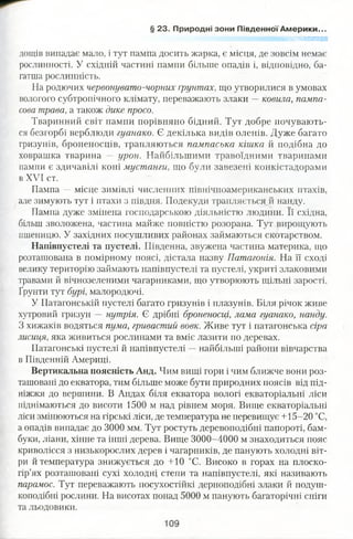 § 23. Природні зони Південної Америки...
' 'тшшшшшл
дощів випадає мало, і тут пампа досить жарка, є місця, де зовсім немає
рослинності. У східній частині пампи більше опадів і, відповідно, ба­
гатша рослинність.
На родючих червонувато-чорних ґрунтах, що утворилися в умовах
вологого субтропічного клімату, переважають злаки —ковила, пампа­
сова трава, а також дике просо.
Тваринний світ пампи порівняно бідний. Тут добре почувають­
ся безгорбі верблюди гуанако. Є декілька видів оленів. Дуже багато
гризунів, броненосців, трапляються пампаська кішка й подібна до
ховрашка тварина — урон. Найбільшими травоїдними тваринами
пампи є здичавілі коні мустанги, що були завезені конкістадорами
в XVI ст.
Пампа — місце зимівлі численних північноамериканських птахів,
але зимують тут і птахи з півдня. Подекуди трапляється й нанду.
Пампа дуже змінена господарською діяльністю людини. Її східна,
більш зволожена, частина майже повністю розорана. Тут вирощують
пшеницю. У західних посушливих районах займаються скотарством.
Напівпустелі та пустелі. Південна, звужена частина материка, що
розташована в помірному поясі, дістала назву Патагонія. На її сході
велику територію займають напівпустелі та пустелі, укриті злаковими
травами й вічнозеленими чагарниками, що утворюють щільні зарості.
Ґрунти тут бурі, малородючі.
У Патагонській пустелі багато гризунів і плазунів. Біля річок живе
хутровий гризун — нутрія. Є дрібні броненосці, лама гуанако, нанду.
З хижаків водяться пума, гривастий вовк. Живе тут і патагонська сіра
лисиця, яка живиться рослинами та вміє лазити по деревах.
Патагонські пустелі й напівпустелі —найбільші райони вівчарства
в Південній Америці.
Вертикальна поясність Анд. Чим вищі гори і чим ближче вони роз­
ташовані до екватора, тим більше може бути природних поясів від під­
ніжжя до вершини. В Андах біля екватора вологі екваторіальні ліси
піднімаються до висоти 1500 м над рівнем моря. Вище екваторіальні
ліси змінюються на гірські ліси, де температура не перевищує +15-20 °С,
а опадів випадає до 3000 мм. Тут ростуть деревоподібні папороті, бам­
буки, ліани, хінне та інші дерева. Вище 3000-4000 м знаходиться пояс
криволісся з низькорослих дерев і чагарників, де панують холодні віт­
ри й температура знижується до +10 °С. Високо в горах на плоско­
гір’ях розташовані сухі холодні степи та напівпустелі, які називають
парамос. Тут переважають посухостійкі дерноподібні злаки й подуш-
коподібні рослини. На висотах понад 5000 м панують багаторічні сніги
та льодовики.
 