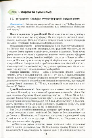Тема 1. Форма та рухи Землі
§ 2. Географічні наслідки кулястої форми й рухів Землі
Пригадайте: і. Які планети утворюють Сонячну систему? 2. Яку форму має
Земля? 3. Які рухи здійснює Земля як планета? 4. Із чим пов’язані зміни дня і
ночі, пір року?
Якою є справжня форма Землі? Нині ніхто вже не має сумніву в
тому, що Земля має кулясту форму. Це підтвердили численні навко­
лосвітні подорожі. Останні сумніви зникли після перших космічних
польотів і публікації фотознімків Землі з космосу.
Однак наша планета —незвичайна куля. Вона сплюснута біля полю­
сів. Різниця між полярним і екваторіальним радіусом становить 21 км.
Поверхня Землі нерівна: на ній є гори, рівнини й западини. Тому точну
форму планети не можна відтворити жодною геометричною фігурою.
Учені визначають форму Землі як геоїд (від грецьк. ge —Земля та екіоз —
вигляд). Він має дуже складну форму й відрізняється від справжньої
поверхні Землі. Поверхня геоїда приблизно збігається зі спокійною вод­
ною поверхнею Світового океану, яку умовно продовжують під матери­
ками. Для зручності Землю вважають сфероїдом.
Розміри планети. Земля — одна з невеликих планет Сонячної
системи, хоча її розміри значні. Ще в III ст. до н. е. давньогрецький
учений Ератосфен уперше визначив довжину земного меридіана. За
допомогою сучасних способів вимірювання встановлено, що середній
діаметр Землі становить 12 750 км, а довжина її кола дорівнює при­
близно 40 000 км.
Рухи Землі в космосі. Земля рухається навколо своєї осі та навко­
ло Сонця. Осьовий рух спрямований проти годинникової стрілки. Пе­
ріод повного обертання Землі навколо своєї осі — 23 год 56 хв 04 с.
Навколо Сонця Земля рухається по орбіті, що має форму еліпса. Пов­
не обертання здійснюється за 365 діб 6 год. Для зручності 6 год скла­
дають протягом чотирьох років і виходить додаткова доба. Ось чому
кожний четвертий рік має 366 діб і є високосним.
Вісь Землі постійно нахилена до площини орбіти під кутом 66°33' і
завжди повернута в один і той самий бік. Через це Земля повертається
до Сонця то Північною, то Південною півкулею, і відповідно більшу
кількість світла й тепла одержує то Північна, то Південна півкуля.
Цим зумовлена зміна пір року.
З орбітальним рухом планети також пов’язана зміна полуденної
висоти Сонця над горизонтом. На Північному тропіку Сонце в зеніті
(під кутом 90°) буває щороку 22 червня, коли в Північній півкулі літо,
11
*
 