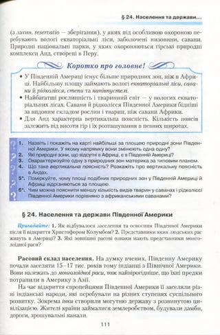 § 24. Населення та держави..
(з латин, reservatio —зберігання), у яких під особливою охороною пе­
ребувають вологі екваторіальні ліси, заболочені низовини, савани.
Природні національні парки, у яких охороняються гірські природні
комплекси Анд, створені в Перу.
.C S ^ py Коротко про головне!
У Південній Америці існує більше природних зон, ніж в Афри­
ці. Найбільшу площу займають вологі екваторіальні ліси, сава­
ни й рідколісся, степи та напівпустелі.
• Найбагатші рослинність і тваринний світ —у вологих еквато­
ріальних лісах. Савани й рідколісся Південної Америки бідніші
за видовим складом рослин і тварин, ніж савани Африки.
• Для Анд характерна вертикальна поясність. Кількість поясів
залежить від висоти гір і їх розташування в певних широтах.
1. Назвіть і покажіть на карті найбільші за площею природні зони Півден­
ної Америки. У якому напрямку вони змінюють одна одну?
2. Які природні зони, що відсутні в Африці, є в Південній Америці?
3. Охарактеризуйте одну з природних зон материка за типовим планом.
4. Що таке вертикальна поясність? Розкажіть про вертикальну поясність
в Андах.
5*. Поміркуйте, чому площі подібних природних зон у Південній Америці й
Африці відрізняються за площею.
6*. Чим можна пояснити меншу кількість видів тварин у саванах і рідколіссі
Південної Америки порівняно з африканськими саванами?
§ 24. Населення та держави Південної Америки
Пригадайте: 1. Як відбувалося заселення та освоєння Південної Америки
після її відкриття Христофором Колумбом? 2. Представники яких людських рас
живуть в Америці? 3. Які зовнішні расові ознаки мають представники монго­
лоїдної раси?
Расовий склад населення. На думку вчених, Південну Америку
почали заселяти 15-17 тис. років тому індіанці з Північної Америки.
Вони належать до монголоїдноїраси, тож найвірогідніше, що їхні предки
потрапили в Америку з Азії.
На час відкриття європейцями Південної Америки її заселяли різ­
ні індіанські народи, які перебували на різних ступенях суспільного
розвитку. Зокрема інки створили могутню державу з розвинутою ци­
вілізацією. Жителі країни займалися землеробством, будували дамби,
дороги, зрошувальні канали.
111
 