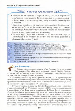 Розділ II. Материки тропічних широт
Коротко про головне!
Населення Південної Америки складається з корінного,
прийшлого та змішаного. Це пояснюється історією колоніза­
ції материка та ввезенням у минулому великої кількості рабів
з Африки.
Населення розміщене на материку нерівномірно. Найбільш за­
селеним є узбережжя Атлантичного океану та прилеглі до ньо­
го території. Особливості розміщення населення пояснюються
історичними та природними чинниками.
На території Південної Америки — 13 незалежних держав.
Найбільшими за площею та рівнем економічного розвитку є
Бразилія, Аргентина й Чилі.
1. Розкажіть, як відбувалося заселення Південної Америки.
2. Порівняйте расовий склад населення Південної Америки й Африки.
3. З чим пов’язана нерівномірність густоти населення материка?
4. Покажіть на політичній карті найбільші за площею країни Південної Аме­
рики й назвіть їх столиці.
:. Поясніть, чому в Південній Америці переважають за чисельністю пред­
ставники мішаних рас.
:. Підготуйте коротку інформацію про природу та населення однієї з країн
Південної Америки.
'. Які зв’язки має Україна з країнами Південної Америки?
Для допитливих
ІШ * Першим запропонував назвати ім’ям Америго Веспуччі відкриті
Христофором Колумбом землі німецький географ Мартін Вальдзее-
мюллер у 1507 р. Спочатку назва «Америка» стосувалася тільки Південного ма­
терика, а згодом поширилась і на Північний.
• Іспанський конкістадор Васко Нуньєс Бальбоа в 1513 р. першим перетнув
Панамський перешийок і, ступивши на американське узбережжя Тихого океану,
проголосив його володінням Іспанії. Його свідчення стали поштовхом до пошу­
ку «невідомого моря» експедицією Ф. Магеллана.
• У Тихому океані, на захід від берегів Південної Америки, розташовані
вулканічні острови Хуан-Фернандес, відкриті в 1563 р. іспанським мореплавцем
і названі його ім’ям. Вони мають цікаві назви: Робінзон-Крузо й Александр-
Селкірк. Як свідчать оповіді, понад 300 років тому повз цей архіпелаг проходи­
ло англійське судно «П’ять портів». Невідомо, що саме трапилося, але капітан
висадив на безлюдний острів боцмана Александра Селкірка, залишивши йому
провізію та мушкет. Чотири роки прожив боцман на острові, збираючи плоди та
полюючи на диких тварин. Тільки в 1709 р. його забрав з острова британський
розбійницький корабель «Дюк». Про цю історію дізнався англійський письмен­
ник Даніель Дефо, і через 10 років у Лондоні вийшов друком його роман «Ро-
114
 