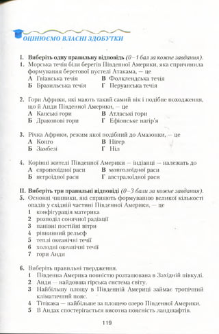 ОЦІНЮЄМО ВЛАСНІ ЗДОБУТКИ
І. Виберіть одну правильну відповідь (0-1 бал за кожне завдання).
1. Морська течія біля берегів Південної Америки, яка спричинила
формування берегової пустелі Атакама, —це
А Гвіанська течія В Фолклендська течія
Б Бразильська течія Г Перуанська течія
2. Гори Африки, які мають такий самий вік і подібне походження,
що й Анди Південної Америки, —це
А Капські гори В Атлаські гори
Б Драконові гори Г Ефіопське нагір’я
3. Річка Африки, режим якої подібний до Амазонки, —це
А Конго В Нігер
Б Замбезі Г Ніл
4. Корінні жителі Південної Америки —індіанці —належать до
А європеоїдної раси В монголоїдної раси
Б негроїдної раси Г австралоїдної раси
II. Виберіть три правильні відповіді (0-3 бали за кожне завдання).
5. Основні чинники, які сприяють формуванню великої кількості
опадів у східній частині Південної Америки, —це
1 конфігурація материка
2 розподіл сонячної радіації
3 панівні постійні вітри
4 рівнинний рельєф
5 теплі океанічні течії
6 холодні океанічні течії
7 гори Анди
6. Виберіть правильні твердження.
1 Південна Америка повністю розташована в Західній півкулі.
2 Анди —найдовша гірська система світу.
3 Найбільшу площу в Південній Америці займає тропічний
кліматичний пояс.
4 Тітікака —найбільше за площею озеро Південної Америки.
5 В Андах спостерігається висотна поясність ландшафтів.
119
 