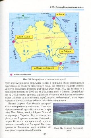 § 25. Географічне положення.
о. Нова Гвінея
на схід від Гриньіча
ПІВДЕННА ПІВКУЛЯ
м. Стіп-Пойнт лівденА$2££2І*.
м. Байрон
-----
*" ТАС/ИАНОВЕ
' МОРЕ
/ — СХІДНА
І протока ПІВКУЛЯ 4
Велика
.фракійськаза^
м. Південно-Східний
Щ, крайні точки материка
150“
Мал. 56. Географічне положення Австралії
бухт для будівництва морських портів і причалів. Вони знаходяться
переважно на сході та південному сході. До північно-східних берегів
упритул підходить Великий Бар’єрний риф (мал. 57), що тягнеться з
півночі на південь на 2000 км, як Уральські гори в Європі. Це найбіль­
ше на Землі пасмо дрібних коралових островів, між якими плавають
маленькі яхти. А для великих кораблів риф небезпечний, адже через
наростання коралів його обриси постійно змінюються.
Великі острови біля берегів Австралії
мають материкове походження. На півно­
чі розташований другий за площею острів
світу Нова Гвінея, який у 1,5 раза більший
за територію України. Від материка ост­
рів відділяє Торресова протока. На півдні —
острів Тасманія, відокремлений від пів­
денно-східного берега Австралії Бассовою
протокою. Тасманове море відділяє від Мал 57 великий Бар’єрний
материка острови Нова Зеландія. риф
123
 