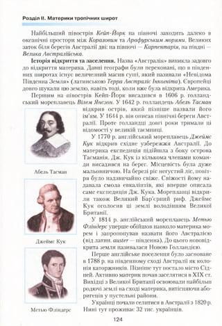 Розділ II. Материки тропічних широт
Найбільший півострів Кейп-Йорк на півночі заходить далеко в
океанічні простори між Кораловим та Арафурським морями. Великих
заток біля берегів Австралії дві: на півночі —Карпентаргя, на півдні —
Велика Австралійська.
Історія відкриття та заселення. Назва «Австралія» виникла задовго
до відкриття материка. Давні географи були переконані, що в півден­
них широтах існує величезний масив суші, який називали «Невідома
Південна Земля» (латинською Терра Австраліє Інкогніто). Європейці
довго шукали цю землю, навіть тоді, коли вже була відкрита Америка.
Першим наліівострів Кейп-Иорк висадився в 1606 р. голланд­
ський мореплавець Вілем Янсзон. У 1642 р. голландець Абель Тасман
відкрив острів, який пізніше назвали його
ім’ям. У 1644 р. він описав північні береги Авст­
ралії. Проте голландці довгі роки тримали ці
відомості у великій таємниці.
У 1770 р. англійський мореплавець Джеймс
Кук відкрив східне узбережжя Австралії. До
материка експедиція підійшла з боку острова
Тасманія. Дж. Кук із кількома членами коман­
ди висадився на берег. Місцевість була дуже
мальовничою. На березі ріс негустий ліс, повіт­
ря було надзвичайно свіже. Свіжості йому на­
давала смола евкаліптів, які вперше описала
саме експедиція Дж. Кука. Мореплавці відкри­
ли також Великий Бар’єрний риф. Джеймс
Кук оголосив ці землі володінням Великої
Британії.
У 1814 р. англійський мореплавець Метью
Фліндерс уперше обійшов навколо материка мо­
рем і запропонував назвати його Австралією
(від латин. атЬег—південна). До цього нововід­
крита земля називалася Новою Голландією.
Перше англійське поселення було засноване
в 1788 р. на південному сході Австралії як коло­
нія каторжників. Пізніше тут постало місто Сід­
ней. Активно материк почав заселятися в XIX ст.
Вихідці з Великої Британії освоювали найбільш
родючі землі на сході материка, витісняючи або­
ригенів у пустельні райони.
Українці почали селитися в Австралії з 1820 р.
Нині тут проживає 32 тис. українців.
Абель Тасман
Джеймс Кук
Метью Фліндерс
124
 