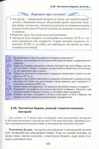 § 26. Тектонічна будова, рельєф..
135^ Коротко про головне!
Австралія —найменший материк на Землі, що повністю розмі­
щений у Південній півкулі. Південний тропік перетинає мате­
рик майже посередині. Австралія відділена від інших материків
водами Індійського й Тихого океанів, що визначає унікальність
її природи.
Берегова лінія Австралії мало розчленована.
Австралія була відкрита голландцями на початку XVII ст., але
вони приховали своє відкриття. Удруге материк відкрили на­
прикінці XVIII ст. англійці, які приєднали Австралію до своєї
колоніальної імперії.
1. Які особливості має географічне положення Австралії?
2. Поясніть, як географічне положення Австралії впливає на формування її
природи.
3. Здійсніть подумки мандрівку навколо Австралії від мису Байрон до ми­
су Стіп-Пойнт. Назвіть і покажіть на карті об’єкти берегової лінії матери­
ка, які трапилися вам у дорозі.
4. Обчисліть протяжність Австралії в градусах і кілометрах з півночі на пів­
день за 142° сх. д.
Визначте протяжність Австралії в градусах і кілометрах із заходу на схід,
від мису Стіп-Пойнт до мису Байрон, якщо довжина дуги паралелі в 1°
становить приблизно 96,5 км.
6. Назвіть імена мандрівників, які відкрили Австралію вперше та вдруге.
7*. Порівняйте географічне положення Австралії та Африки. Запишіть у дві
колонки подібні й відмінні ознаки в положенні двох материків.
8*. Знайдіть на карті географічні об’єкти в Австралії та біля її берегів, які
названі на честь видатних мореплавців і мандрівників.
§ 26. Тектонічна будова, рельєф і корисні копалини
Австралії
Пригадайте: 1. У межах якої літосферної плити розташована Австралія?
2. Які типи тектонічних структур ви знаєте? Як вони пов’язані з формами рель­
єфу та розміщенням родовищ різних за походженням корисних копалин?
Тектонічна будова. Австралія розташована в центральній частині
Індо-Австралійської літосферної плити. Тому це єдиний материк, на
якому немає діючих вулканів, а землетруси бувають дуже рідко й не
мають руйнівної сили.
125
 