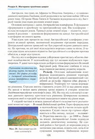 Розділ ІІ. Материки тропічних широт
Австралія, так само, як Африка та Південна Америка, є «уламком»
давнього материка Гондвани, який розколовся на частини майже 180 млн
років тому. Острови Нова Гвінея й Тасманія відокремилися від Авст­
ралії також унаслідок розломів земної кори.
Основою материка є давня Австралійська платформа. Її фундамент
сформувався в архейську та протерозойську ери. Вік платформи —
кілька мільярдів років. Тривалі рухи земної кори —підняття, опус­
кання й розломи —зумовили формування на заході Австралійської
платформи великого щита.
Унаслідок цих процесів на сході Австралійської платформи утво­
рився великий прогин, заповнений осадовими гірськими породами.
Центральний прогин тривалий час був укритий водами давнього океа­
ну. Це протока, на дні якої відкладалися морська глина та пісок. З ча­
сом унаслідок загального підняття Австралійської платформи протока
обміліла, а море відступило.
На схід від платформи вздовж узбережжя простяглась область дав­
ньої складчастості. У палеозойську еру тут активно відбувалося горо­
творення. У давні часи паралельно до берега почав формуватися Великий
Бар’єрний риф. Невеликі глибини й тепла
вода сприяли масовому розвитку коралів.
Рельєф. Оскільки найдавнішим плат­
формам відповідають рівнинні території,
рельєф Австралії доволі одноманітний і по­
дібний до рельєфу Африки (див. форзац 1
підручника). Територія тут також переваж­
но рівнинна. Середня висота становить усього 215 м над рівнем моря.
На заході в межах щита рівнина трохи піднята й утворює невисоке
Західноавстралійське плоскогір’я (мал. 58). На схід від плоскогір’я в ме­
жах давнього прогину простягається рівнинна Центральна низовина,
поверхня якої в середній частині знаходиться нижче від рівня моря.
У східній частині в межах давньої області складчастості розташо­
вані невисокі гори —Великий Вододільний хребет. Гори сформувалися
в палеозойську еру й з часом сильно зруй­
нувалися. Східні схили гір стрімко обри­
ваються в бік океану, західні —положис­
ті. Пересічна висота гір —до 1000 м. Лише
на півдні Австралійські Альпи подекуди
долають двохтисячну позначку. Це єди­
ний район в Австралії, де впродовж року в
Мал 58 Західноавстралій- затінених ущелинах лежить сніг, хоча й не
ське плоскогір’я суцільним покривом. Найвищою верши-
126
Порівняйте тектонічну та
фізичну карти Австралії в
атласі. Які форми рельєфу
в Австралії відповідають
різним тектонічним струк­
турам?
 