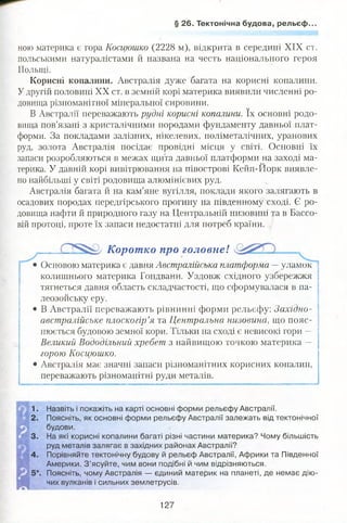 § 26. Тектонічна будова, рельєф.
ною материка є гора Косцюшко (2228 м), відкрита в середині XIX ст.
польськими натуралістами й названа на честь національного героя
Польщі.
Корисні копалини. Австралія дуже багата на корисні копалини.
Удругій половині XX ст. в земній корі материка виявили численні ро­
довища різноманітної мінеральної сировини.
В Австралії переважають рудні корисні копалини. їх основні родо­
вища пов’язані з кристалічними породами фундаменту давньої плат­
форми. За покладами залізних, нікелевих, поліметалічних, уранових
руд, золота Австралія посідає провідні місця у світі. Основні їх
запаси розробляються в межах щита давньої платформи на заході ма-
но найбільші у світі родовища алюмінієвих руд.
Австралія багата її на кам’яне вугілля, поклади якого залягають в
осадових породах передгірського прогину на південному сході. Є ро­
довища нафти й природного газу на Центральній низовині та в Бассо-
вій протоці, проте їх запаси недостатні для потреб країни.
Основою материка є давня Австралійська платформа —уламок
колишнього материка Гондвани. Уздовж східного узбережжя
тягнеться давня область складчастості, що сформувалася в па­
леозойську еру.
австралійське плоскогір’я та Центральна низовина, що пояс­
нюється будовою земної кори. Тільки на сході є невисокі гори —
Великий Вододільний хребет з найвищою точкою материка —
горою Косцюшко.
• Австралія має значні запаси різноманітних корисних копалин,
переважають різноманітні руди металів.
1. Назвіть і покажіть на карті основні форми рельєфу Австралії.
2. Поясніть, як основні форми рельєфу Австралії залежать від тектонічної
будови.
3. На які корисні копалини багаті різні частини материка? Чому більшість
руд металів залягає в західних районах Австралії?
4. Порівняйте тектонічну будову й рельєф Австралії, Африки та Південної
Америки. З ’ясуйте, чим вони подібні й чим відрізняються.
5*. Поясніть, чому Австралія — єдиний материк на планеті, де немає дію­
чих вулканів і сильних землетрусів.
терика. У давній корі вивітрювання на півострові Кейп-Йорк виявле-
Коротко про головнеІ
• В Австралії переважають рівнинні форми рельєфу: Західно-
127
 