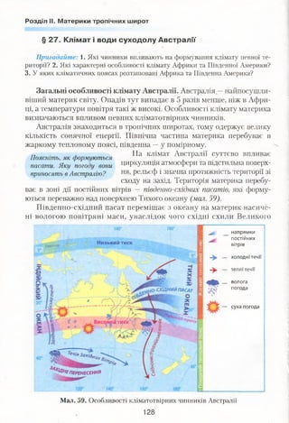 Розділ II. Материки тропічних широт
§ 27. Клімат і води суходолу Австралії
Пригадайте: І. Які чинники впливають на формування клімату певної те­
риторії? 2. Які характерні особливості клімату Африки та Південної Америки?
3. У яких кліматичних поясах розташовані Африка та Південна Америка?
Загальні особливості клімату Австралії. Австралія —найпосушли-
віший материк світу. Опадів тут випадає в 5 разів менше, ніж в Афри­
ці, а температури повітря такі ж високі. Особливості клімату материка
визначаються впливом певних кліматотвірних чинників.
Австралія знаходиться в тропічних широтах, тому одержує велику
кількість сонячної енергії. Північна частина материка перебуває в
жаркому тепловому поясі, південна —у помірному.
ТТ . , На клімат Австралії суттєво впливає
Поясніть, як формуються . , 1 . •'
пасати. Яку погоду вони Циркуляція атмосфери та підстильна поверх-
приносять в Австралію? Рельєф і значна протяжність території зі
сходу на захід. Територія материка перебу­
ває в зоні дії постійних вітрів — південно-східних пасатів, які форму­
ються переважно над поверхнею Тихого океану (мал.59).
Південно-східний пасат переміщає з океану на материк насиче­
ні вологою повітряні маси, унаслідок чого східні схили Великого
напрямки
постійних
вітрівН изький тискЕкватор
холодні течи
теплі течи
волога
погода
Ю -СХІД НИЙ ПАСАТ
суха погода
Щ Течі»Захід,
....
'£ п е р е н е с е н н я
Мал. 59. Особливості кліматотвірних чинників Австралії
128
 