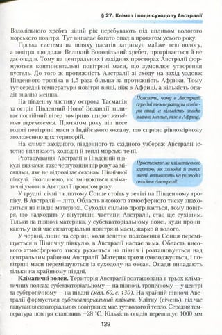 § 27. Клімат і води суходолу Австралії
Вододільного хребта цілий рік перебувають під впливом вологого
морського повітря. Тут випадає багато опадів протягом усього року.
Гірська система на шляху пасатів затримує майже всю вологу,
а повітря, що долає Великий Вододільний хребет, прогрівається й не
дає опадів. Тому на центральних і західних просторах Австралії фор­
муються континентальні повітряні маси, що зумовлює утворення
пустель. До того ж протяжність Австралії зі сходу на захід уздовж
Південного тропіка в 1,5 раза більша за протяжність Африки. Тому
тут середні температури повітря вищі, ніж в Африці, а кількість опа­
дів значно менша.
На південну частину острова Тасманія
та острів Південний Нової Зеландії впли­
ває постійний вітер помірних широт захід­
ного перенесення. Протягом року він несе
вологі повітряні маси з Індійського океану, що сприяє рівномірному
зволоженню цих територій.
На клімат західного, південного та східного узбереж Австралії іс­
тотно впливають холодні й теплі морські течії.
Розташування Австралії в Південній пів­
кулі визначає таке чергування пір року за мі­
сяцями, яке не відповідає сезонам Північної
півкулі. Розглянемо, як змінюються кліма­
тичні умови в Австралії протягом року.
У грудні, січні та лютому Сонце стоїть у зеніті на Південному тро­
піку. В Австралії —літо. Область високого атмосферного тиску знахо­
диться на півдні материка. Суходіл сильно прогрівається, тому повіт­
ря, що надходить у внутрішні частини Австралії, стає ще сухішим.
Тільки на півночі материка, у субекваторіальному поясі, куди прони­
кають у цей час екваторіальні повітряні маси, жарко й волого.
У червні, липні та серпні, коли зенітне положення Сонця перемі­
щується в Північну півкулю, в Австралії настає зима. Область висо­
кого атмосферного тиску рухається на північ і розташовується над
центральним районом Австралії. Материк трохи охолоджується, і по­
вітряні маси переміщуються із суходолу на океан. Опади випадають
тільки на крайньому півдні.
Кліматичні пояси. Територія Австралії розташована в трьох кліма­
тичних поясах: субекваторіальному —на півночі, тропічному —у центрі
та субтропічному —на півдні (мал. 60, с. 130). На крайній півночі Авс­
тралії формується субекваторіальний клімат. Улітку (січень), під час
панування екваторіальних повітряних мас, тут волого й тепло. Середня тем­
пература повітря становить +28 °С. Кількість опадів перевищує 1000 мм
Простежте за кліматичною
картою, як холодні й теплі
течії впливають нарозподіл
опадів вАвстралії.
Поясніть, чому в Австралії
середні температури повіт­
ря вищі, а кількість опадів
значноменша, ніжв Африці.
129
 