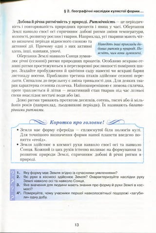 § 2. Географічні наслідки кулястої форми..
Добова й річна ритмічність у природі. Ритмічність — це періодич­
ність і повторюваність природних процесів і явищ у часі. Обертання
Землі навколо своєї осі спричинює добові ритми зміни температури,
вологості, розвитку рослин і тварин. Наприклад, усі тварини мають чіт­
ко визначені періоди відносного спокою та
т-г . . Наведіть інші приклади до-
активної дп. Причому одні з них активні , ' „
- оових ритмів и природі. Ло­
влень інші, навпаки, уночі. ясніть>цим вти зумовлен1
Обертання Землі навколо Сонця зумов­
лює річні (сезонні) ритми природних процесів. Особливо яскраво се­
зонні ритми простежуються в перетворенні рослинності помірних ши­
рот. Згадайте пробудження й цвітіння саду навесні чи яскраві барви
листопаду восени. Приблизно третина птахів здійснює сезонні пере­
льоти. Сигналом до перельоту є зміна тривалості дня. Для деяких тва­
рин характерна сезонна сплячка. Найпоширенішою є зимова сплячка,
проте трапляється й літня — неактивний стан тварин під час літньої
спеки внаслідок нестачі води або їжі.
Деякі ритми тривають протягом десятків, сотень, тисяч або й міль­
йонів років (наприклад, льодовикові періоди). їх називають багато­
річними ритмами.
Коротко про головне! __
Земля має форму сфероїда — сплюснутої біля полюсів кулі.
Для точнішого визначення форми нашої планети введено по­
няття «геоїд».
• Земля здійснює в космосі рухи навколо своєї осі та навколо
Сонця. Кожний із цих рухів істотно впливає на формування та
розвиток природи Землі, спричинює добові й річні ритми в
природі.
Яку форму має Земля згідно із сучасними уявленнями?
Які рухи в космосі здійснює Земля? Охарактеризуйте наслідки руху
Землі навколо осі та навколо Сонця.
Яке значення для людини мають знання про форму й рухи Землі в кос­
мосі?
Поміркуйте, чому учасники першої навколосвітньої подорожі «загуби­
ли» одну добу.
 