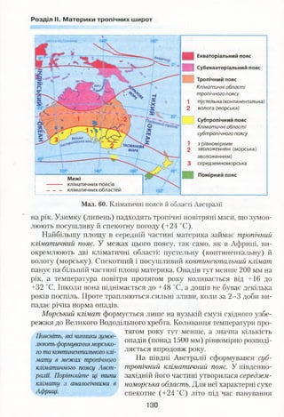 Розділ II. Материки тропічних широт
Екваторіальний пояс
й Субекваторіальний пояс
Тропічний пояс
Кліматичні області
тропічного поясу
1 пустельна (континентальна)
2 волога (морська)
Субтропічний пояс
Кліматичні області
субтропічного поясу
1 з рівномірним
2 зволоженням (морська)
зволоженням)
3 середземноморська
Помірний пояс
Межі
кліматичних поясів
кліматичних областей
і' ’" 'на схід від Гринвіча
І
Мал. 60. Кліматичні пояси й області Австралії
на рік. Узимку (липень) надходять тропічні повітряні маси, що зумов­
люють посушливу й спекотну погоду (+24 °С).
Найбільшу площу в середній частині материка займає тропічний
кліматичний пояс. У межах цього поясу, так само, як в Африці, ви­
окремлюють дві кліматичні області: пустельну (континентальну) й
вологу (морську). Спекотний і посушливий континентальний клімат
панує на більшій частині площі материка. Опадів тут менше 200 мм на
рік, а температура повітря протягом року коливається від +16 до
+32 °С. Інколи вона піднімається до +48 °С, а дощів не буває декілька
років поспіль. Проте трапляються сильні зливи, коли за 2-3 доби ви­
падає річна норма опадів.
Морський клімат формується лише на вузькій смузі східного узбе­
режжя до Великого Вододільного хребта. Коливання температури про-
ГІ . . тягом року тут менше, а значна кількість
Поясніть, які чинники зимов- . , . ч . .
, опадів (понад 1500 мм) рівномірно розподі-люють формуванняморсько- у к 1 *
го та континентального клі- ляється впродовж року.
мату в межах тропічного На півдні Австралії сформувався суб-
кліматичного поясу Авст- тропічний кліматичний пояс. У південно-
ралії. Порівняйте ці типи західній його частині утворилася середзем-
клімату з аналогічними в поморська область. Для неї характерні сухе
Африці. спекотне (+24 °С) літо під час панування
130
 