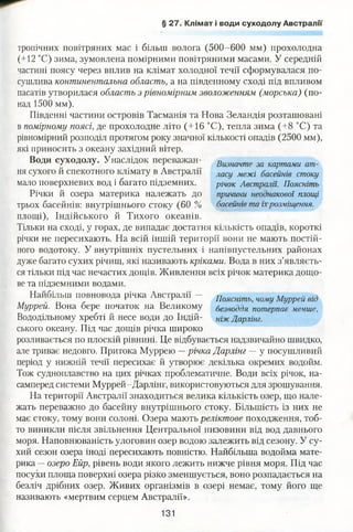 § 27. Клімат і води суходолу Австралії
тропічних повітряних мас і більш волога (500-600 мм) прохолодна
(+12 °С) зима, зумовлена помірними повітряними масами. У середній
частині поясу через вплив на клімат холодної течії сформувалася по­
сушлива континентальна область, а на південному сході під впливом
пасатів утворилася область з рівномірним зволоженням (морська) (по­
над 1500 мм).
Південні частини островів Тасманія та Нова Зеландія розташовані
в помірному поясі, де прохолодне літо (+16 °С), тепла зима (+8 °С) та
рівномірний розподіл протягом року значної кількості опадів (2500 мм),
які приносить з океану західний вітер.
Води суходолу. Унаслідок переважай- Визнтте за картами ат_
ня сухого й спекотного клімату в Австралії ласу межі басейнів стоку
мало поверхневих вод і багато підземних. річок Австралії. Поясніть
Річки й озера материка належать до причини неоднакової площі
трьох басейнів: внутрішнього стоку (60 % басейнів та їхрозміщення.
площі), Індійського й Тихого океанів.
Тільки на сході, у горах, де випадає достатня кількість опадів, короткі
річки не пересихають. На всій іншій території вони не мають постій­
ного водотоку. У внутрішніх пустельних і напівпустельних районах
дуже багато сухих річищ, які називають кріками. Вода в них з’являєть­
ся тільки під час нечастих дощів. Живлення всіх річок материка дощо­
ве та підземними водами.
Найбільш повновода річка Австралії - ПожШтЬі тму Муррей в0
Муррей. Вона бере початок на Великому г,а ,„ ,ГІЯ потерпав менше,
Вододільному хребті й несе води до Індій- ніжДарлінг.
ського океану. Під час дощів річка широко
розливається по плоскій рівнині. Це відбувається надзвичайно швидко,
але триває недовго. Притока Муррею —річка Дарлінг —у посушливий
період у нижній течії пересихає й утворює декілька окремих водойм.
Тож судноплавство на цих річках проблематичне. Води всіх річок, на­
самперед системи Муррей-Дарлінг, використовуються для зрошування.
На території Австралії знаходиться велика кількість озер, що нале­
жать переважно до басейну внутрішнього стоку. Більшість із них не
має стоку, тому вони солоні. Озера мають реліктове походження, тоб­
то виникли після звільнення Центральної низовини від вод давнього
моря. Наповнюваність улоговин озер водою залежить від сезону. У су­
хий сезон озера іноді пересихають повністю. Найбільша водойма мате­
рика —озеро Ейр, рівень води якого лежить нижче рівня моря. Під час
посухи площа поверхні озера різко зменшується, воно розпадається на
безліч дрібних озер. Живих організмів в озері немає, тому його ще
називають «мертвим серцем Австралії».
131
 
