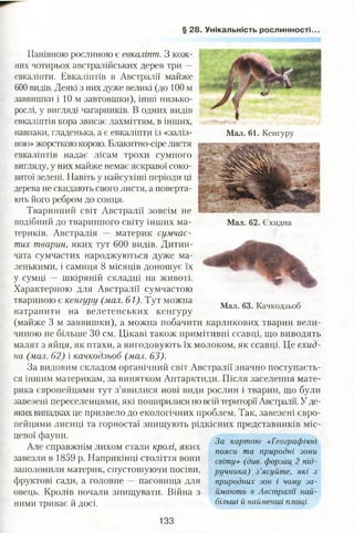 § 28. Унікальність рослинності.
Панівною рослиною є евкаліпт. З кож­
них чотирьох австралійських дерев три —
евкаліпти. Евкаліптів в Австралії майже
600 видів. Деякі з них дуже великі (до 100 м
заввишки і 10 м завтовшки), інші низько­
рослі, у вигляді чагарників. В одних видів
евкаліптів кора звисає лахміттям, в інших,
навпаки, гладенька, а є евкаліпти із «заліз­
ною»жорсткою корою. Блакитно-сіре листя
евкаліптів надає лісам трохи сумного
вигляду, у них майже немає яскравої соко­
витої зелені. Навіть у найсухіші періоди ці
дерева не скидають свого листя, а поверта­
ють його ребром до сонця.
Тваринний світ Австралії зовсім не
подібний до тваринного світу інших ма­
териків. Австралія — материк сумчас­
тих тварин, яких тут 600 видів. Дитин­
чата сумчастих народжуються дуже ма­
ленькими, і самиця 8 місяців доношує їх
у сумці — шкіряній складці на животі.
Характерною для Австралії сумчастою
твариною є кенгуру (мал. 61). Тут можна
Мал. 61. Кенгуру
Мал. 62. Єхидна
Мал. 63. Качкодзьоб
натрапити на велетенських кенгуру
(майже 3 м заввишки), а можна побачити карликових тварин вели­
чиною не більше ЗО см. Цікаві також примітивні ссавці, що виводять
малят з яйця, як птахи, а вигодовують їх молоком, як ссавці. Це єхид­
на (мал. 62) і качкодзьоб (мал. 63).
За видовим складом органічний світ Австралії значно поступаєть­
ся іншим материкам, за винятком Антарктиди. Після заселення мате­
рика європейцями тут з’явилися нові види рослин і тварин, що були
завезені переселенцями, які поширилися по всій території Австралії. У де­
якихвипадках це призвело до екологічних проблем. Так, завезені євро­
пейцями лисиці та горностаї знищують рідкісних представників міс­
цевої фауни.
Але справжнім лихом стали кролі, яких
завезли в 1859 р. Наприкінці століття вони
заполонили материк, спустошуючи посіви,
фруктові сади, а головне — пасовища для
овець. Кролів почали знищувати. Війна з
ними триває й досі.
За картою «Географічні
пояси та природні зони
світу» (див. форзац 2 під­
ручника) з ’ясуйте, які з
природних зон і чому за­
ймають в Австралії най­
більші й найменші площі.
133
 