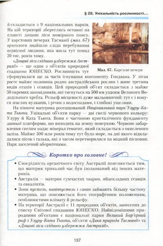 § 28. Унікальність рослинності.
й складається з 9 національних парків.
На цій території збереглись останні на
планеті дощові ліси помірного поясу.
У карстових печерах Тасманії (мал. 67)
археологи знайшли сліди перебування
первісної людини, яка жила тут понад
20 тис. років тому.
«Дощові ліси східного узбережжя Авст­
ралії» — ще один з об’єктів природної
спадщини Ю НЕСКО. Рослинність тут Мал-67•КаРСТ0ВІ печери
сформувалася ще за часів існування континенту Гондвана. У лісах
росте майже половина родин австралійських рослин і живе третина
видів птахів і ссавців. Цей природний об’єкт складається з майже
50 окремих заповідників, які тягнуться на 500 км уздовж Великого Во­
додільного хребта. Рельєф місцевості дуже мальовничий: тут є і кону­
си згаслих вулканів, і річки з водоспадами, і глибокі ущелини.
На півночі материка розташований Національний парк Улуру-Ка-
та Тьюта. Унікальні об’єкти парку — дві скелі червоного кольору:
Улуру й Ката Тьюта. Вони є частиною кристалічного фундаменту
давньої платформи, що виходить на земну поверхню. Червоне забар­
влення скелям надає мінерал гематит, який складається з окисленого
заліза. Майже 500 млн років тому тут було море, на дні якого відкла­
далися пісок і галька, які з часом перетворилися на міцний пісковик.
Парк заселений аборигенами.
Коротко про головне!
• Своєрідність органічного світу Австралії пояснюється тим,
що материк тривалий час був ізольований від інших мате­
риків.
• Австралія — материк сумчастих тварин, яйцекладних ссавців
та евкаліптів.
• Зони пустель, напівпустель і саван займають більшу частину
материка, що пояснюється його географічним положенням,
особливостями клімату й рельєфу.
• На території Австралії є 11 природних об’єктів, занесених до
списку Світової спадщини ЮНЕСКО. Найвідомішими при- і
родними об’єктами є національні парки Великий Бар’єрний
риф і Улуру-Ката Тьюта, об’єкти «Дика природа Тасманії» та
«Дощові ліси східного узбережжя Австралії».
137
 