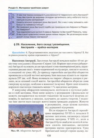 Розділ II. Материки тропічних широт
З чим пов’язана своєрідність рослинності й тваринного світу Австралії?
Чому Австралія за видовим складом органічного світу набагато посту­
пається іншим материкам?
Назвіть основні природні зони Австралії. Які з них і чому займають най­
більші та найменші площі?
Які природні зони Австралії подібні до природних зон Африки та Півден­
ної Америки?
Чим відрізняються пустелі й савани Африки та Австралії? Поясніть, чому.
В Австралії практично немає диких хижих тварин. Як це вплинуло на ви­
довий склад тварин материка?
§ 29. Населення, його склад і розміщення.
Австралія — країна-материк
Пригадайте: і. Представники яких людських рас населяють Африку? 2. Які
за рівнем розвитку країни переважають в Африці?
Населення Австралії. Заселення Австралії почалося майже 40 тис. ро­
ків тому вихідцями з Південно-Східної Азії. Корінне населення (абориге­
ни) Австралії належить до австралоїдної гілки екваторіальноїраси, харак­
терними рисами якої є темно-коричневий колір шкіри, хвилясте волосся,
сплющений ніс (мал. 68). До приходу європейців австралійці-аборигени
проживали в східній частині материка, їхня загальна кількість не переви­
щувала 237 тис. осіб. Вони полювали на тварин і збирали дикорослі рос­
лини, вели кочовий спосіб життя. Австралійці-аборигени зберегли свою
своєрідну культуру, особливо в живописі та музиці. Проте нині кількість
корінного населення становить менше 1 % населення материка.
У минулому аборигенів винищували, відтісняли в пустельні райо­
ни в глиб материка. Нині вони живуть у резерваціях і формально не
можуть поскаржитися на погане ставлення: їм надається медична до­
помога, їх навчають у школах, залучають до занять спортом. І водно­
час їхнє життя мало нагадує життя інших громадян держави. Живучи
в резерваціях, люди цілком залежать
від державної підтримки.
Після відкриття Австралії європей­
цями наприкінці XVIII ст. почалося її
активне заселення, насамперед східної
частини материка. У XIX ст., коли в
Австралії було знайдено золото й поча ­
лася «золота лихоманка», заселення
материка значно прискорилося. Уряд
Мал. 68. Аборигени Австралії Британської імперії сприяв цьому, на-
138
 