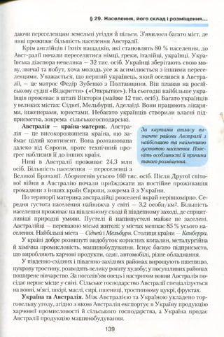 § 29. Населення, його склад і розміщення..
даючи переселенцям земельні угіддя й пільги. З’явилося багато міст, де
нині проживає більшість населення Австралії.
Крім англійців і їхніх нащадків, які становлять 80 % населення, до
Авст-ралії почали переселятися німці, греки, італійці, українці. Укра­
їнська діаспора невелика —32 тис. осіб. Українці зберігають свою мо­
ву, звичаї та побут, хоча молодь усе ж асимілюється з іншими пересе­
ленцями. Уважається, що перший українець, який оселився в Австра­
лії, —це матрос Федір Зубенко з Полтавщини. Він плавав на росій­
ському судні «Відкриття» («Открытие»). На сьогодні найбільше укра­
їнців проживає в штаті Вікторія (майже 12 тис. осіб). Багато українців
у великих містах: Сіднеї, Мельбурні, Аделаїді. Вони працюють лікаря­
ми, інженерами, юристами. Небагато українців створили власні під­
приємства, зокрема сільськогосподарські.
Австралія — країна-материк. Австра­
лія — це високорозвинена країна, що за­
ймає цілий континент. Вона розташована
далеко від Європи, проте технічний про­
грес наблизив її до інших країн.
Нині в Австралії проживає 24,3 мли
осіб. Більшість населення —переселенці з
Великої Британії. Аборигенів усього 160 тис. осіб. Після Другої світо­
вої війни в Австралію почали приїжджати на постійне проживання
громадяни з інших країн Європи, зокрема й з України.
По території материка австралійці розселені вкрай нерівномірно. Се­
редня густота населення найнижча у світі — 3,2 о с о б и /к м 2 . Більшість
населення проживає на південному сході й південному заході, де сприят­
ливіші природні умови. Пустелі й напівпустелі майже не заселені.
Австралійці —переважно міські жителі: у містах мешкає 85 % усього на­
селення. Найбільші міста —Сідней і Мельбурн. Столиця країни —Канберра.
У країні добре розвинуті видобуток корисних копалин, металургійна
й хімічна промисловість, машинобудування. Існує багато підприємств,
що виробляють харчові продукти, одяг, автомобілі, різне обладнання.
У південно-східних і південно-західних районах вирощують пшеницю,
цукрову тростину, розводять велику рогату худобу; у посушливих районах
поширене вівчарство. За поголів’ям овець і настригом вовни Австралія по­
сідає перше місце у світі. Сільське господарство Австралії спеціалізується
на вовні, м’ясі, шкірі, маслі, сирі, пшениці, тростинному цукрі, фруктах.
Україна та Австралія. Між Австралією та Україною укладено тор­
говельну угоду, згідно з якою Австралія експортує в Україну продукцію
харчової промисловості й сільського господарства, а Україна продає
Австралії продукцію машинобудування.
За картами атласу ви­
значте райони Австралії з
найбільшою та найменшою
густотою населення. Пояс­
ніть особливості й причини
такогорозміщення.
139
 