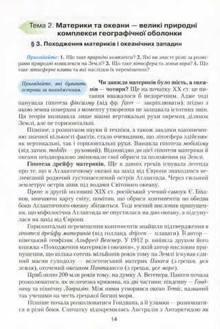 Тема 2. Материки та океани — великі природні
комплекси географічної оболонки
§ 3. Походження материків і океанічних западин
Пригадайте: і. Що таке природні комплекси? 2. Які ви знаєте різні за розмі­
рами природні комплекси на Землі? 3. Що таке літосфера та земна кора? 4. Що
таке літосферні плити та які наслідки їх переміщення?
Пригадайте, які бувають Чи завжди материків було шість, а океа-
острови за походженням. нів —чотири? Ще на початку XX ст. це пи­
тання вважалося б недоречним. Адже тоді
панувала гіпотеза фіксизму (від фр. fixer — закріплювати), згідно з
якою земна поверхня з моменту утворення не зазнавала істотних змін.
Ця теорія визнавала лише вікові вертикальні рухи окремих ділянок
Землі, але не горизонтальні.
Пізніше, з розвитком науки й техніки, а також завдяки, накопичен­
ню значної кількості фактів, стало очевидним, що літосфера здійснює
як вертикальні, так і горизонтальні рухи. Виникла гіпотеза мобілізму
(від латин, mobilis —-рухомий). Відповідно до цієї гіпотези материки й
океани неодноразово змінювали свої обриси та положення на Землі.
Гіпотеза дрейфу материків. Ще в давніх греків існувала легенда
про те, що в Атлантичному океані на захід від Європи знаходився ве­
личезний родючий густонаселений острів Атлантида. Через сильний
землетрус острів зник під водами Світового океану.
Проте в другій половині XIX ст. російський учений-самоук Є. Біха-
нов, вивчаючи карту світу, помітив, що обриси континентів по обидва
боки Атлантичного океану збігаються. Тоді вчений висловив припущен­
ня, що міфологічна Атлантида не опустилася на дно океану, а відсуну­
лася на захід від Європи.
Горизонтальні переміщення континентів знайшли підтвердження в
гіпотезі дрейфу материків (від голланд. drijven — плавати). Її автор —
німецький геофізик Альфред Вегенер. У 1912 р. вийшла друком його
книжка «Походження материків і океанів», у якій автор висловив при­
пущення, що кілька сотень мільйонів років тому на Землі існував єди­
ний масив суходолу — велетенський материк Пангея (з грецьк. уся
земля), оточений океаном Панталасса (з грецьк. усе море).
Приблизно 200 млн років тому, на думку А. Вегенера, Пангея почала
розколюватися, як величезна крижина, на дві частини: південну —Гонд-
вану та північну Лавразію. Між ними утворився океан Тетіс, названий
так ученими на честь грецької богині моря.
Пізніше почала розколюватися Гондвана, а її уламки —розповзати­
ся в різні боки. Спочатку відокремились Австралія з Антарктидою як
 