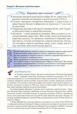 Розділ II. Материки тропічних широт
.0 5 ^ 0/ Коротко про головне!
Заселення Австралії розпочалося майже 40 тис. років тому. Єв­
ропейці з’явилися на материку в другій половині XVIII ст.
Сучасне населення складається переважно з переселенців із
країн Європи. Кількість аборигенів не перевищує 1 % від усьо­
го населення.
Українська діаспора в Австралії становить 32 тис. осіб. Україн­
ці зберігають мову та звичаї батьківщини.
Австралія —єдина держава на материку. Вона належить до ви-
сокорозвинених країн світу. Має великі запаси різноманітних
корисних копалин. Тут розвинуті видобувна й переробна про­
мисловість, сільське господарство, зокрема вівчарство. Австра­
лія експортує корисні копалини, вовну, м’ясо, шкіру, масло й
сир, пшеницю, тростинний цукор, фрукти.
До яких людських рас належать корінне й некорінне населення Австралії?
З чим пов’язана нерівномірність густоти населення Австралії?
До яких держав за рівнем розвитку належить держава Австралія? На­
звіть її столицю та найбільші міста.
Якою продукцією на світовому ринку відома Австралія?
Які подібні історичні події відбувалися в Африці й Австралії? Які наслід­
ки це мало для формування сучасного населення та господарства країн
обох материків? У чому полягає суттєва відмінність між ними?
Для допитливих
• Уздовж східного берега Австралії простягнувся Великий Бар’єрний
риф —справжнє диво світу. Невелика глибина й тепла вода (+19-25 °С)
сприяли розвитку тут величезної кількості коралових поліпів. Серед них живуть
строкато забарвлені тропічні рибки, морські зірки, устриці, крокодили, перлови-
ці, анемони. На поверхні коралових рифів відкладають яйця великі морські че­
репахи, закопуючи в ямки до 100 яєць. Деякі острови рифу в Кораловому морі
вже давно використовують як місця відпочинку.
Головною річкою Австралії і єдиною, що не пересихає протягом року, є Мур­
рей. Ця річка бере початок з найвищої частини Великого Вододільного хребта,
живиться талими сніговими водами. Її довжина становить 2570 км. Названа на
честь статс-секретаря відомства колоній Великої Британії Джорджа Муррея. Та
спершу водойма називалася річкою Юма за прізвищем колоніста Юма, який від­
крив її в 1824 р.
• Річка Муррей має притоку Дарлінг, яка довша за головну річку (2740 км)
і є найдовшою річкою Австралії. Однак у період посухи Дарлінг розпадається на
декілька стоячих водойм. Цю притоку Муррею було відкрито в 1829 р. й названо
на честь губернатора колонії Новий Південний Уельс Ролфа Дарлінга.
140
 